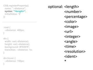 :root {
--distance: 400px;
}
div {
width: var(--distance);
height: var(--distance);
background: #F9391F;
transition: --distance: 1s;
}
div:hover {
--distance: 150px;
}
CSS.registerProperty({
name: "--distance",
syntax: "<length>",
initialValue: ’0'
})
optional: <length>
<number>
<percentage>
<color>
<image>
<url>
<integer>
<angle>
<time>
<resolution>
<ident>
*
 