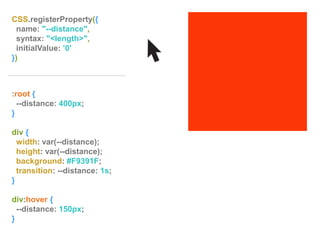 :root {
--distance: 400px;
}
div {
width: var(--distance);
height: var(--distance);
background: #F9391F;
transition: --distance: 1s;
}
div:hover {
--distance: 150px;
}
CSS.registerProperty({
name: "--distance",
syntax: "<length>",
initialValue: ’0'
})
 