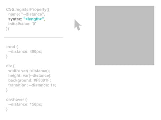 :root {
--distance: 400px;
}
div {
width: var(--distance);
height: var(--distance);
background: #F9391F;
transition: --distance: 1s;
}
div:hover {
--distance: 150px;
}
CSS.registerProperty({
name: "--distance",
syntax: "<length>",
initialValue: ’0'
})
 