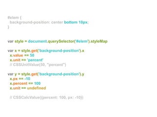 var style = document.querySelector('#elem').styleMap
var x = style.get(’background-position').x
x.value == 50
x.unit == ’percent'
// CSSUnitValue(50, "percent")
var y = style.get(’background-position').y
x.px == -10
x.percent == 100
x.unit == undefined
// CSSCalcValue({percent: 100, px: -10})
#elem {
background-position: center bottom 10px;
}
#elem {
background-position: center bottom 10px;
}
#elem {
background-position: center bottom 10px;
}
 
