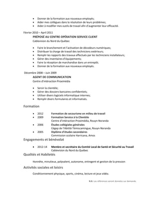 Donner de la formation aux nouveaux employés;
 Aider mes collègues dans la résolution de leurs problèmes;
 Aider à modifier mes outils de travail afin d’augmenter leur efficacité.
Février 2010 – April 2011
PRÉPOSÉ AU CENTRE OPÉRATION SERVICE CLIENT
Cablevision du Nord du Québec
 Faire le branchement et l’activation de décodeurs numériques;
 Distribuer la charge de travail des techniciens extérieurs;
 Remplir les rapports des travaux effectués par les techniciens installateurs;
 Gérer des inventaires d’équipements;
 Faire la réception de marchandise dans un entrepôt;
 Donner de la formation aux nouveaux employés.
Décembre 2008 – Juin 2009
AGENT DE COMMUNICATION
Centre d’intéraction Proximédia
 Servir la clientèle;
 Gérer des dossiers bancaires confidentiels;
 Utiliser divers logiciels informatique internes;
 Remplir divers formulaires et informatisés.
Formation
 2012 Formation de secourisme en milieu de travail
 2009 Formation Service à la Clientèle
Centre d’intéraction Proximédia, Rouyn-Noranda
 2006 Études collégiales générales
Cégep de l’Abitibi Témiscamingue, Rouyn-Noranda
 2005 Diplôme d’études secondaires
Commission scolaire Harricana, Amos
Engagements et bénévolat
 2012-14 Membre et secrétaire du Comité Local de Santé et Sécurité au Travail
Cablevision du Nord du Québec
Qualités et Habiletés
Honnête, minutieux, polyvalent, autonome, entregent et gestion de la pression
Activités sociales et loisirs
Conditionnement physique, sports, cinéma, lecture et jeux vidéo.
N.B. Les références seront données sur demande.
 