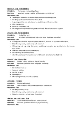 FEBRUARY 2011- DECEMBER 2011
EMPLOYER: The Salesian Institute (Cape Town)
POSITION: Volunteer work as a teacher (whilst studying at University)
RESPONSIBILITIES:
 Teaching Art and English to children from underprivileged backgrounds
 Creating a positive environment for the students
 Organizing social events so that children could interact with communities
 Class management
 Preparing classes each day
 Ensuring optimum performance by each member of the class on a day to day basis
JANUARY 2009 – NOVEMBER 2009
EMPLOYER: Redbull (Durban)
POSITION: Brand and Sales Developer (part-time whilst studying at University)
RESPONSIBILITIES:
 Liaising with a variety of organizations and individuals to create an awareness of the brand
 Strengthening existing relationships with customers
 Maintaining and improving distribution, visibility, presentation and activity in the On-Premise
environment
 Attending team meetings on a weekly basis
 Brainstorming ideas with the team
 Attending festivals and competitions around KwaZulu-Natal to market the brand
JANUARY 2008 – MARCH 2009
EMPLOYER: Waxy O’ Connor Restaurant and Bar (Durban)
POSITION: Bartender (part-time whilst studying at University)
RESPONSIBILITIES:
 Stock take and cash up
 Customer relations
 General bar work
 Ordering stock
 Maintaining relationships with customers
APRIL 2008 – JULY 2008
EMPLOYER: Blackberry (Durban)
POSITION: Sales Developer (part-time whilst studying at University)
RESPONSIBILITIES:
 Creating brand awareness
 Strengthening existing relationships with customers
 Educating customers on how to use the product
JANUARY 2007 - DECEMBER 2009
EMPLOYER: Purple Rocket Promotions and Events (Durban)
POSITION: Promoter (part-time whilst studying at University)
RESPONSIBILITIES:
 