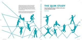 the qlim study
Improving physical ﬁtness in children with cancer:
a steep mountain to climb
Katja Braam
This thesis provides information on a study on the physical ﬁtness
of children with cancer during and shortly after cancer treatment.
It presents the design and effects of a new 12-weeks intervention
program, which includes physical exercise and psychosocial training
sessions. In addition, this thesis gives insight into the cost-effective-
ness of the program and the willingness of children and their parents
to participate in the trial.
Katja Braam is a health scientist at the VU University Medical Center,
with speciﬁc interest in health care innovations and interventions
aiming to minimize the negative effects of childhood cancer.
theqlimstudyImprovingphysicalﬁtnessinchildrenwithcancer:asteepmountaintoclimbKatjaBraam
Omslag QLIM Study.indd 1Omslag QLIM Study.indd 1 22-03-16 07:2722-03-16 07:27
 