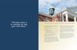 AltavistaWealth Management,Inc.,is a firm with a
unique combination of experienced portfolio managers,
planners and trust specialists.
We are a single team of seasoned advisors providing
services through:
•	 AltavistaWealth Management,Inc.,an SEC Registered
InvestmentAdvisory firm
•	 AltavistaTrust,in association with First Hope Bank,
a nationally chartered trust company
We evaluate,customize and implement investment
portfolios for individuals,families,institutions,
foundations,and retirement plans.
Our charge is to gauge our clients’goals and design
personalized wealth management strategies to meet
short-term and long-range objectives.These goals are
anchored in a comprehensive financial plan.This could
mean day-to-day management of investment portfolios,
family business enterprises,real estate holdings or guiding
clients in philanthropic endeavors.
Altavista focuses on minimizing the costs of managing
a substantial portfolio.We build customized portfolios
taking into account a client’s existing holdings.
After a thorough assessment of your objectives,risk
tolerances,current and future cash flow needs,we will
implement a strategic wealth management program that
will help you achieve your aspirations,while managing
financial risks.
Our primary concern is to help our clients achieve
their financial goals.To that end,we offer creative and
objective advice.We stand ready to work closely and
enthusiastically with your tax and legal advisors to ensure
optimum results.Our clients’assets are held by leading
institutions such as Schwab Institutional and
TDAmeritrade Institutional.
A N O V E R V I E W O F A L T A V I S T A W E A L T H M A N A G E M E N T“We believe there is
no substitute for time
spent with clients.”
 