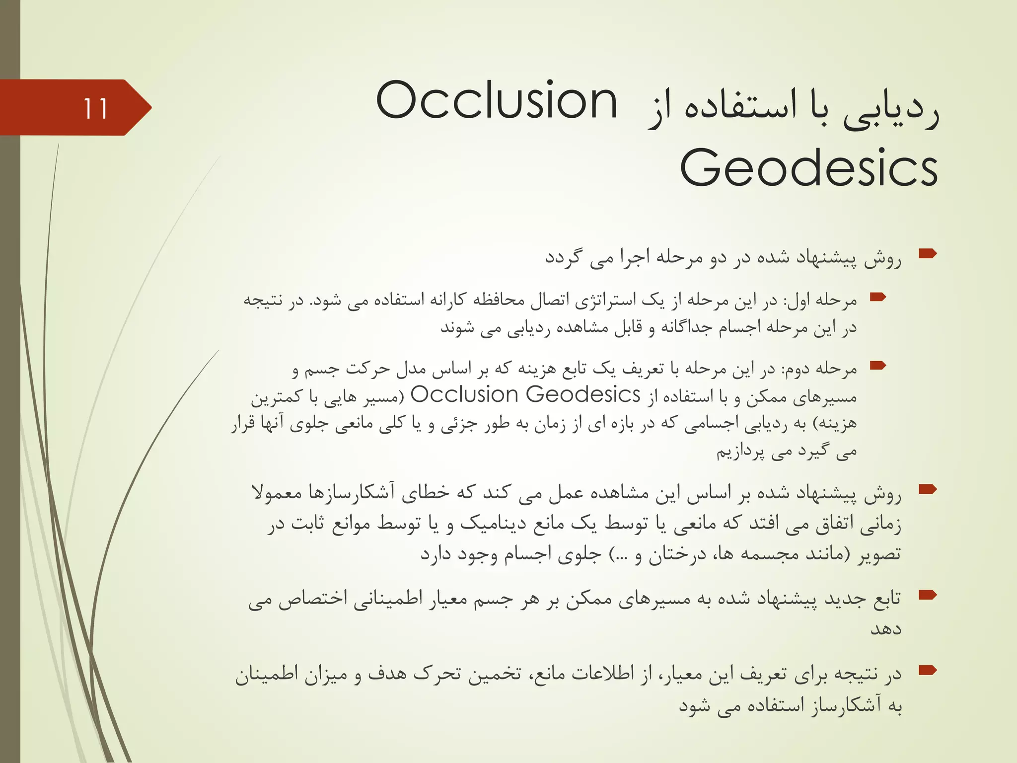 ‫با‬ ‫ردیابی‬‫از‬ ‫استفاده‬Occlusion
Geodesics
‫گردد‬ ‫می‬ ‫اجرا‬ ‫مرحله‬ ‫دو‬ ‫در‬ ‫شده‬ ‫پیشنهاد‬ ‫روش‬
‫اول‬ ‫مرحله‬:‫محافظه‬ ‫اتصال‬ ‫استراتژی‬ ‫یک‬ ‫از‬ ‫مرحله‬ ‫این‬ ‫در‬‫کارانه‬‫می‬ ‫استفاده‬‫شود‬.‫در‬‫نت‬‫یجه‬
‫در‬‫شوند‬ ‫می‬ ‫ردیابی‬ ‫مشاهده‬ ‫قابل‬ ‫و‬ ‫جداگانه‬ ‫اجسام‬ ‫مرحله‬ ‫این‬
‫دوم‬ ‫مرحله‬:‫و‬ ‫جسم‬ ‫حرکت‬ ‫مدل‬ ‫اساس‬ ‫بر‬ ‫که‬ ‫هزینه‬ ‫تابع‬ ‫یک‬ ‫تعریف‬ ‫با‬ ‫مرحله‬ ‫این‬ ‫در‬
‫از‬ ‫استفاده‬ ‫با‬ ‫و‬ ‫ممکن‬ ‫مسیرهای‬Occlusion Geodesics(‫مسیر‬‫هایی‬‫کمترین‬ ‫با‬
‫هزینه‬)‫آنه‬ ‫جلوی‬ ‫مانعی‬ ‫کلی‬ ‫یا‬ ‫و‬ ‫جزئی‬ ‫طور‬ ‫به‬ ‫زمان‬ ‫از‬ ‫ای‬ ‫بازه‬ ‫در‬ ‫که‬ ‫اجسامی‬ ‫ردیابی‬ ‫به‬‫قرار‬ ‫ا‬
‫پردازیم‬ ‫می‬ ‫گیرد‬ ‫می‬
‫خطای‬ ‫که‬ ‫کند‬ ‫می‬ ‫عمل‬ ‫مشاهده‬ ‫این‬ ‫اساس‬ ‫بر‬ ‫شده‬ ‫پیشنهاد‬ ‫روش‬‫آشکارسازها‬‫معموال‬
‫مانع‬ ‫یک‬ ‫توسط‬ ‫یا‬ ‫مانعی‬ ‫که‬ ‫افتد‬ ‫می‬ ‫اتفاق‬ ‫زمانی‬‫دینامیک‬‫ث‬ ‫موانع‬ ‫توسط‬ ‫یا‬ ‫و‬‫در‬ ‫ابت‬
‫تصویر‬(‫و‬ ‫درختان‬ ،‫ها‬ ‫مجسمه‬ ‫مانند‬)...‫دارد‬ ‫وجود‬ ‫اجسام‬ ‫جلوی‬
‫اختصاص‬ ‫اطمینانی‬ ‫معیار‬ ‫جسم‬ ‫هر‬ ‫بر‬ ‫ممکن‬ ‫مسیرهای‬ ‫به‬ ‫شده‬ ‫پیشنهاد‬ ‫جدید‬ ‫تابع‬‫می‬
‫دهد‬
،‫معیار‬ ‫این‬ ‫تعریف‬ ‫برای‬ ‫نتیجه‬ ‫در‬‫از‬‫اطمی‬ ‫میزان‬ ‫و‬ ‫هدف‬ ‫تحرک‬ ‫تخمین‬ ،‫مانع‬ ‫اطالعات‬‫نان‬
‫می‬ ‫استفاده‬ ‫آشکارساز‬ ‫به‬‫شود‬
11
 