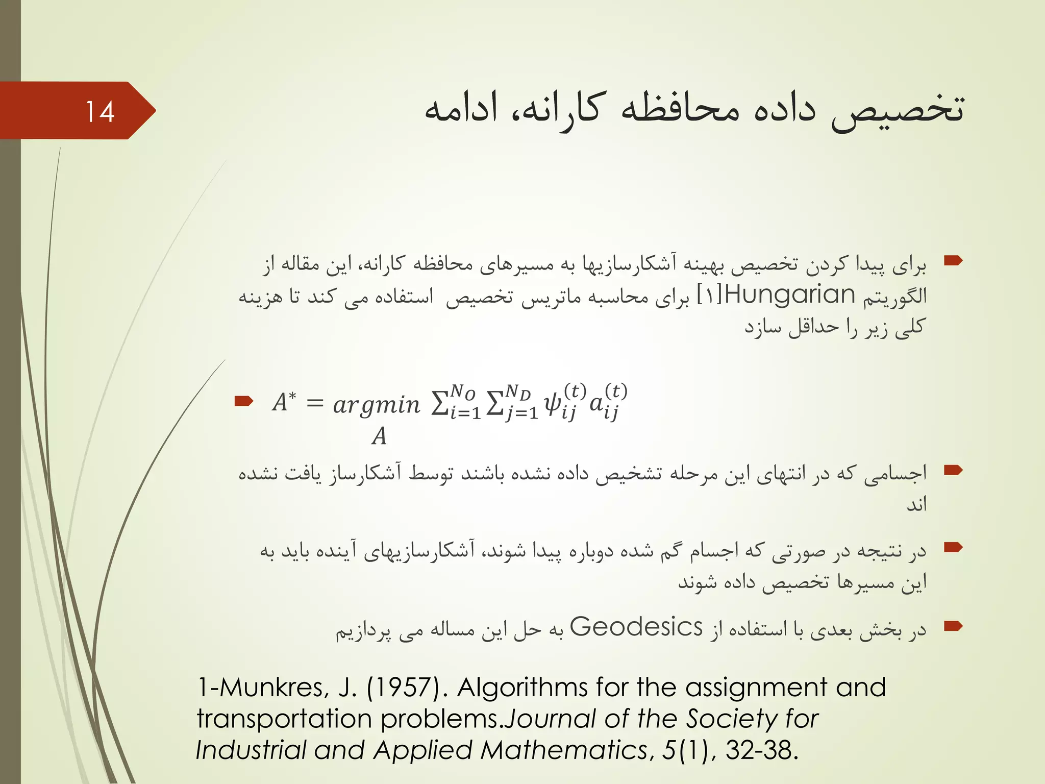 ‫محافظه‬ ‫داده‬ ‫تخصیص‬‫کارانه‬‫ادامه‬ ،
‫بهینه‬ ‫تخصیص‬ ‫کردن‬ ‫پیدا‬ ‫برای‬‫آشکارسازیها‬‫محافظه‬ ‫مسیرهای‬ ‫به‬‫کارانه‬‫م‬ ‫این‬ ،‫از‬ ‫قاله‬
‫الگوریتم‬Hungarian[1]‫محاسبه‬ ‫برای‬‫ماتریس‬‫کند‬ ‫می‬ ‫استفاده‬ ‫تخصیص‬‫هز‬ ‫تا‬‫ینه‬
‫سازد‬ ‫حداقل‬ ‫را‬ ‫زیر‬ ‫کلی‬
 𝐴∗ = 𝑎𝑟𝑔𝑚𝑖𝑛
𝐴
𝑖=1
𝑁 𝑂
𝑗=1
𝑁 𝐷
𝜓𝑖𝑗
𝑡
𝑎𝑖𝑗
𝑡
‫یاف‬ ‫آشکارساز‬ ‫توسط‬ ‫باشند‬ ‫نشده‬ ‫داده‬ ‫تشخیص‬ ‫مرحله‬ ‫این‬ ‫انتهای‬ ‫در‬ ‫که‬ ‫اجسامی‬‫نشده‬ ‫ت‬
‫اند‬
،‫شوند‬ ‫پیدا‬ ‫دوباره‬ ‫شده‬ ‫گم‬ ‫اجسام‬ ‫که‬ ‫صورتی‬ ‫در‬ ‫نتیجه‬ ‫در‬‫آشکارسازیهای‬‫ب‬ ‫آینده‬‫به‬ ‫اید‬
‫شوند‬ ‫داده‬ ‫تخصیص‬ ‫مسیرها‬ ‫این‬
‫از‬ ‫استفاده‬ ‫با‬ ‫بعدی‬ ‫بخش‬ ‫در‬Geodesics‫پردازیم‬ ‫می‬ ‫مساله‬ ‫این‬ ‫حل‬ ‫به‬
14
1-Munkres, J. (1957). Algorithms for the assignment and
transportation problems.Journal of the Society for
Industrial and Applied Mathematics, 5(1), 32-38.
 