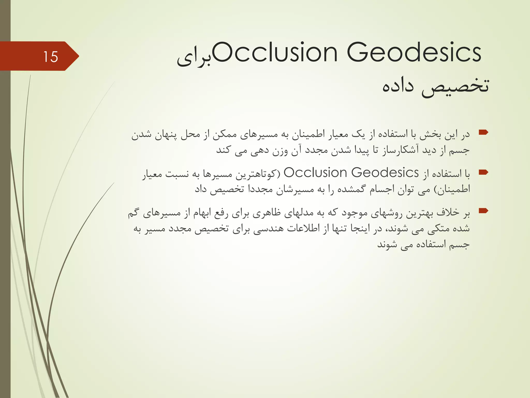 Occlusion Geodesics‫برای‬
‫داده‬ ‫تخصیص‬
‫ش‬ ‫پنهان‬ ‫محل‬ ‫از‬ ‫ممکن‬ ‫مسیرهای‬ ‫به‬ ‫اطمینان‬ ‫معیار‬ ‫یک‬ ‫از‬ ‫استفاده‬ ‫با‬ ‫بخش‬ ‫این‬ ‫در‬‫دن‬
‫کند‬ ‫می‬ ‫دهی‬ ‫وزن‬ ‫آن‬ ‫مجدد‬ ‫شدن‬ ‫پیدا‬ ‫تا‬ ‫آشکارساز‬ ‫دید‬ ‫از‬ ‫جسم‬
‫از‬ ‫استفاده‬ ‫با‬Occlusion Geodesics(‫معیار‬ ‫نسبت‬ ‫به‬ ‫مسیرها‬ ‫کوتاهترین‬
‫اطمینان‬)‫به‬ ‫را‬ ‫گمشده‬ ‫اجسام‬ ‫توان‬ ‫می‬‫مسیرشان‬‫داد‬ ‫تخصیص‬ ‫مجددا‬
‫بهترین‬ ‫خالف‬ ‫بر‬‫که‬ ‫موجود‬ ‫روشهای‬‫گ‬ ‫مسیرهای‬ ‫از‬ ‫ابهام‬ ‫رفع‬ ‫برای‬ ‫ظاهری‬ ‫مدلهای‬ ‫به‬‫م‬
‫مسیر‬ ‫مجدد‬ ‫تخصیص‬ ‫برای‬ ‫هندسی‬ ‫اطالعات‬ ‫از‬ ‫تنها‬ ‫اینجا‬ ‫در‬ ،‫شوند‬ ‫می‬ ‫متکی‬ ‫شده‬‫به‬
‫شوند‬ ‫می‬ ‫استفاده‬ ‫جسم‬
15
 