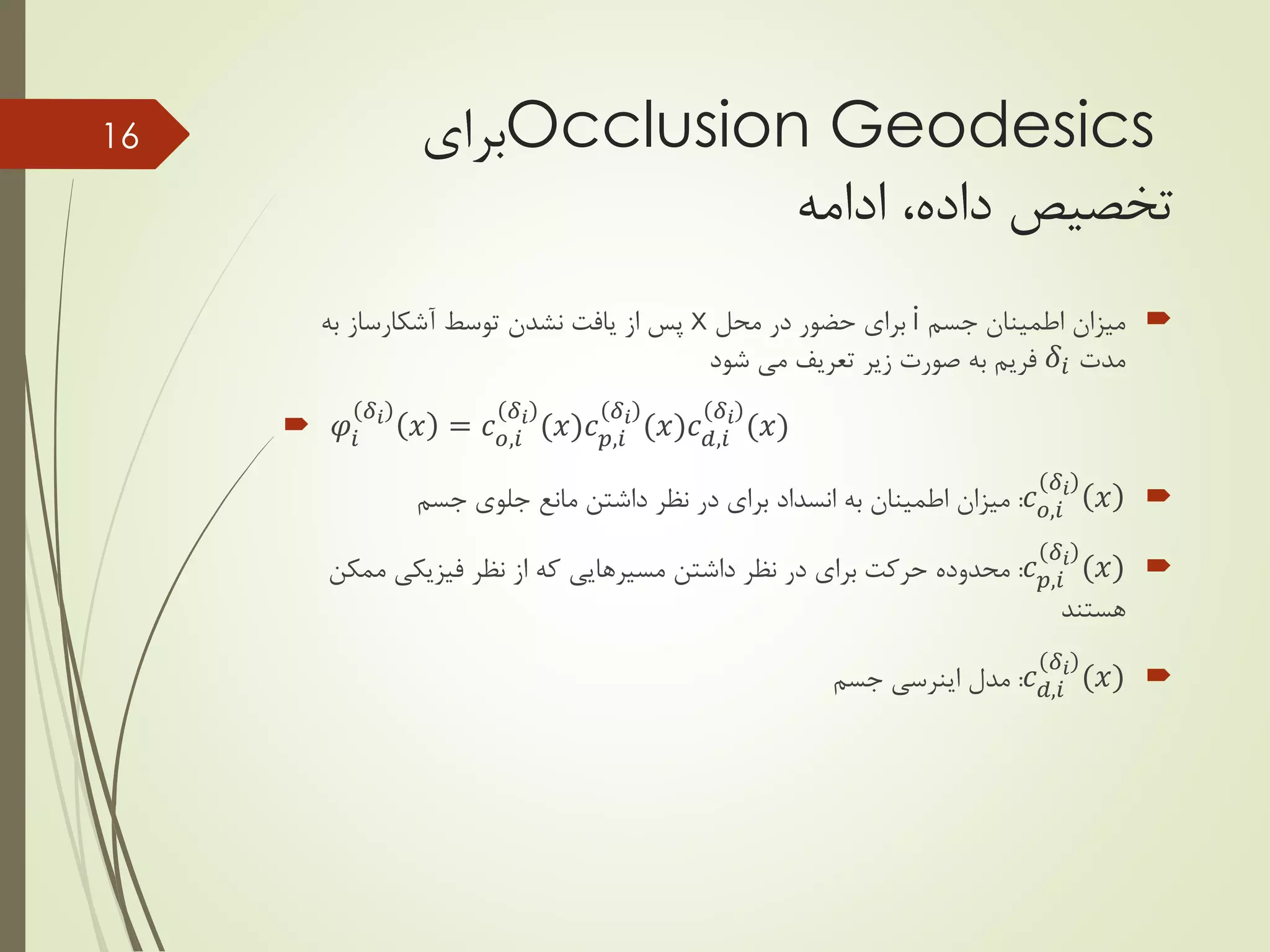 Occlusion Geodesics‫برای‬
‫تخصیص‬‫ادامه‬ ،‫داده‬
‫جسم‬ ‫اطمینان‬ ‫میزان‬i‫محل‬ ‫در‬ ‫حضور‬ ‫برای‬x‫به‬ ‫آشکارساز‬ ‫توسط‬ ‫نشدن‬ ‫یافت‬ ‫از‬ ‫پس‬
‫مدت‬𝛿𝑖‫شود‬ ‫می‬ ‫تعریف‬ ‫زیر‬ ‫صورت‬ ‫به‬ ‫فریم‬
 𝜑𝑖
𝛿 𝑖
𝑥 = 𝑐 𝑜,𝑖
𝛿 𝑖
(𝑥)𝑐 𝑝,𝑖
𝛿 𝑖
(𝑥)𝑐 𝑑,𝑖
𝛿 𝑖
(𝑥)
𝑐 𝑜,𝑖
𝛿𝑖
𝑥:‫جسم‬ ‫جلوی‬ ‫مانع‬ ‫داشتن‬ ‫نظر‬ ‫در‬ ‫برای‬ ‫انسداد‬ ‫به‬ ‫اطمینان‬ ‫میزان‬
𝑐 𝑝,𝑖
𝛿𝑖
(𝑥):‫داشتن‬ ‫نظر‬ ‫در‬ ‫برای‬ ‫حرکت‬ ‫محدوده‬‫مسیرهایی‬‫ممکن‬ ‫فیزیکی‬ ‫نظر‬ ‫از‬ ‫که‬
‫هستند‬
𝑐 𝑑,𝑖
𝛿𝑖
(𝑥):‫مدل‬‫اینرسی‬‫جسم‬
16
 