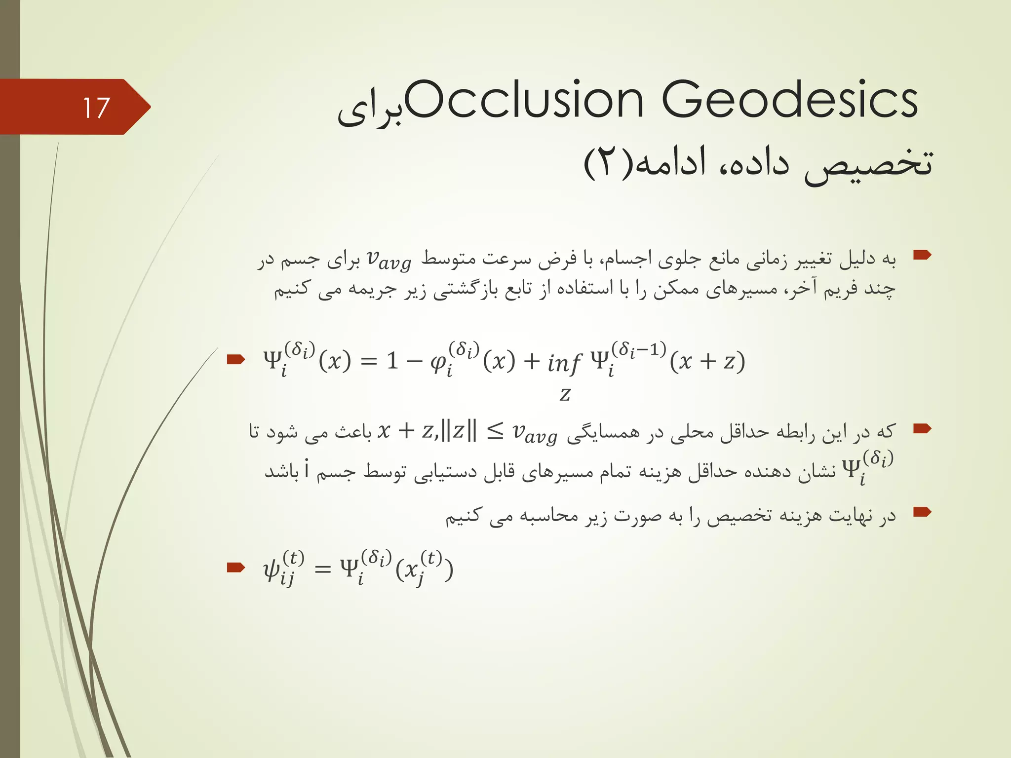Occlusion Geodesics‫برای‬
‫تخصیص‬‫ادامه‬ ،‫داده‬(2)
‫متوسط‬ ‫سرعت‬ ‫فرض‬ ‫با‬ ،‫اجسام‬ ‫جلوی‬ ‫مانع‬ ‫زمانی‬ ‫تغییر‬ ‫دلیل‬ ‫به‬𝑣 𝑎𝑣𝑔‫در‬ ‫جسم‬ ‫برای‬
‫کن‬ ‫می‬ ‫جریمه‬ ‫زیر‬ ‫بازگشتی‬ ‫تابع‬ ‫از‬ ‫استفاده‬ ‫با‬ ‫را‬ ‫ممکن‬ ‫مسیرهای‬ ،‫آخر‬ ‫فریم‬ ‫چند‬‫یم‬
 Ψ𝑖
𝛿 𝑖
𝑥 = 1 − 𝜑𝑖
𝛿 𝑖
𝑥 + 𝑖𝑛𝑓
𝑧
Ψ𝑖
𝛿 𝑖−1
(𝑥 + 𝑧)
‫همسایگی‬ ‫در‬ ‫محلی‬ ‫حداقل‬ ‫رابطه‬ ‫این‬ ‫در‬ ‫که‬𝑥 + 𝑧, 𝑧 ≤ 𝑣 𝑎𝑣𝑔‫تا‬ ‫شود‬ ‫می‬ ‫باعث‬
Ψ𝑖
𝛿 𝑖
‫جسم‬ ‫توسط‬ ‫دستیابی‬ ‫قابل‬ ‫مسیرهای‬ ‫تمام‬ ‫هزینه‬ ‫حداقل‬ ‫دهنده‬ ‫نشان‬i‫باشد‬
‫کنیم‬ ‫می‬ ‫محاسبه‬ ‫زیر‬ ‫صورت‬ ‫به‬ ‫را‬ ‫تخصیص‬ ‫هزینه‬ ‫نهایت‬ ‫در‬
 𝜓𝑖𝑗
𝑡
= Ψ𝑖
𝛿 𝑖
(𝑥𝑗
𝑡
)
17
 
