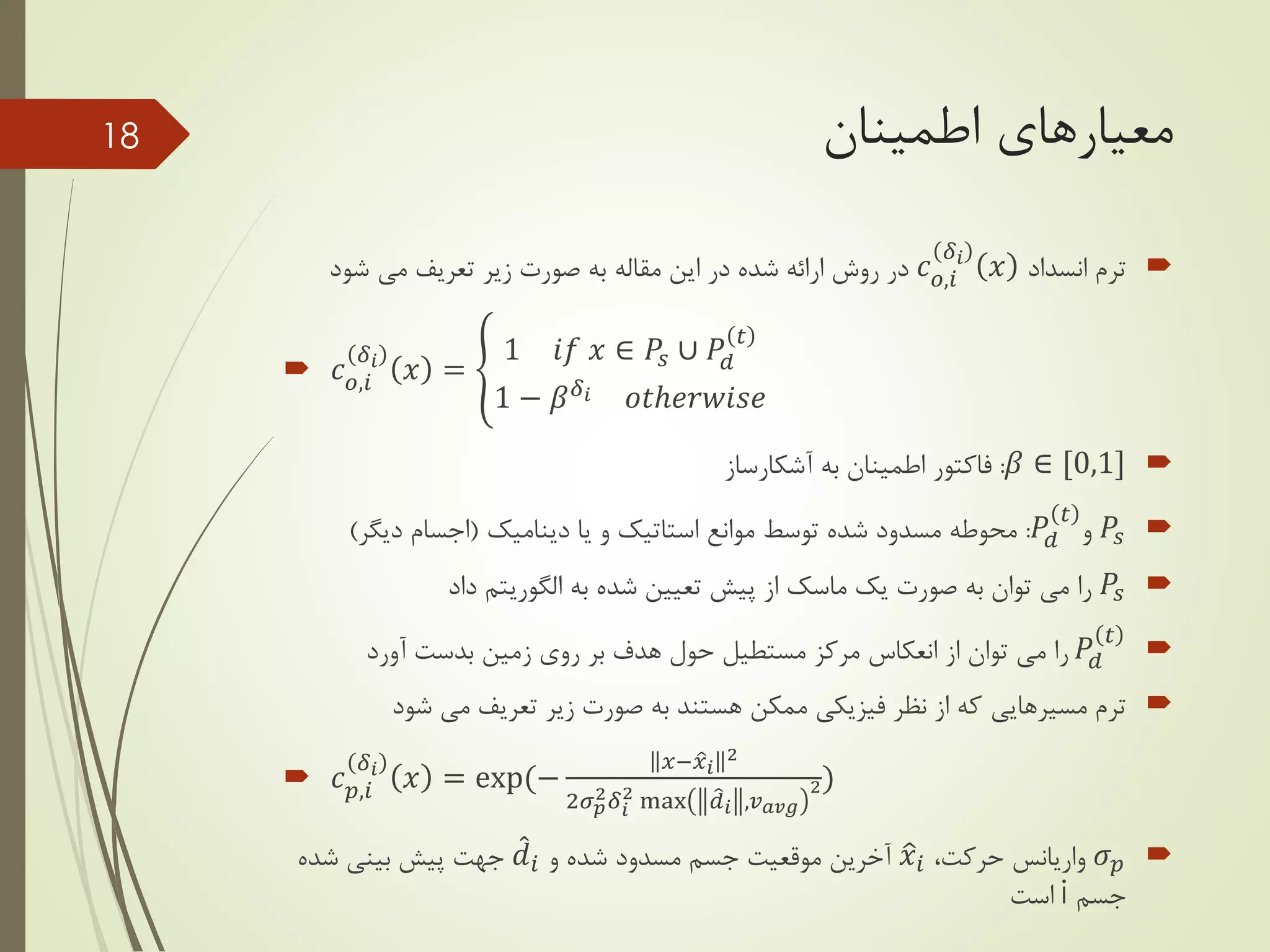 ‫معیارهای‬‫اطمینان‬
‫ترم‬‫انسداد‬𝑐 𝑜,𝑖
𝛿𝑖
𝑥‫شود‬ ‫می‬ ‫تعریف‬ ‫زیر‬ ‫صورت‬ ‫به‬ ‫مقاله‬ ‫این‬ ‫در‬ ‫شده‬ ‫ارائه‬ ‫روش‬ ‫در‬
 𝑐 𝑜,𝑖
𝛿𝑖
𝑥 =
1 𝑖𝑓 𝑥 ∈ 𝑃𝑠 ∪ 𝑃𝑑
𝑡
1 − 𝛽 𝛿𝑖 𝑜𝑡ℎ𝑒𝑟𝑤𝑖𝑠𝑒
𝛽 ∈ [0,1]:‫آشکارساز‬ ‫به‬ ‫اطمینان‬ ‫فاکتور‬
𝑃𝑠‫و‬𝑃𝑑
𝑡
:‫موانع‬ ‫توسط‬ ‫شده‬ ‫مسدود‬ ‫محوطه‬‫استاتیک‬‫یا‬ ‫و‬‫دینامیک‬(‫دیگر‬ ‫اجسام‬)
𝑃𝑠‫به‬ ‫شده‬ ‫تعیین‬ ‫پیش‬ ‫از‬ ‫ماسک‬ ‫یک‬ ‫صورت‬ ‫به‬ ‫توان‬ ‫می‬ ‫را‬‫الگوریتم‬‫داد‬
𝑃𝑑
𝑡
‫آورد‬ ‫بدست‬ ‫زمین‬ ‫روی‬ ‫بر‬ ‫هدف‬ ‫حول‬ ‫مستطیل‬ ‫مرکز‬ ‫انعکاس‬ ‫از‬ ‫توان‬ ‫می‬ ‫را‬
‫ترم‬‫مسیرهایی‬‫شود‬ ‫می‬ ‫تعریف‬ ‫زیر‬ ‫صورت‬ ‫به‬ ‫هستند‬ ‫ممکن‬ ‫فیزیکی‬ ‫نظر‬ ‫از‬ ‫که‬
 𝑐 𝑝,𝑖
𝛿𝑖
𝑥 = exp(−
𝑥− 𝑥 𝑖
2
2𝜎 𝑝
2 𝛿 𝑖
2 max 𝑑 𝑖 ,𝑣 𝑎𝑣𝑔
2)
𝜎 𝑝‫واریانس‬،‫حرکت‬𝑥𝑖‫و‬ ‫شده‬ ‫مسدود‬ ‫جسم‬ ‫موقعیت‬ ‫آخرین‬𝑑𝑖‫شده‬ ‫بینی‬ ‫پیش‬ ‫جهت‬
‫جسم‬i‫است‬
18
 