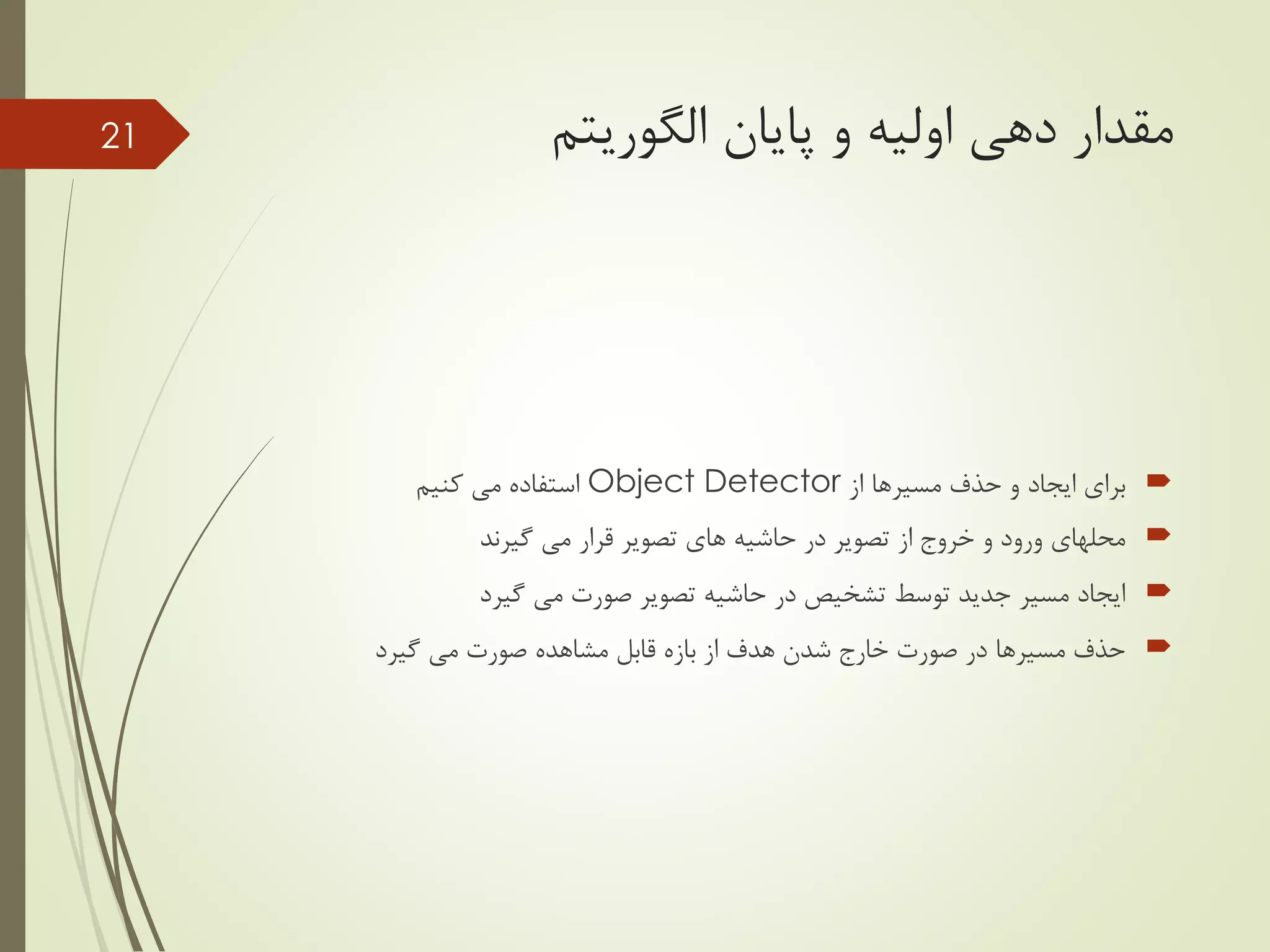 ‫پایان‬ ‫و‬ ‫اولیه‬ ‫دهی‬ ‫مقدار‬‫الگوریتم‬
‫از‬ ‫مسیرها‬ ‫حذف‬ ‫و‬ ‫ایجاد‬ ‫برای‬Object Detector‫کنیم‬ ‫می‬ ‫استفاده‬
‫گیرند‬ ‫می‬ ‫قرار‬ ‫تصویر‬ ‫های‬ ‫حاشیه‬ ‫در‬ ‫تصویر‬ ‫از‬ ‫خروج‬ ‫و‬ ‫ورود‬ ‫محلهای‬
‫گیرد‬ ‫می‬ ‫صورت‬ ‫تصویر‬ ‫حاشیه‬ ‫در‬ ‫تشخیص‬ ‫توسط‬ ‫جدید‬ ‫مسیر‬ ‫ایجاد‬
‫گیرد‬ ‫می‬ ‫صورت‬ ‫مشاهده‬ ‫قابل‬ ‫بازه‬ ‫از‬ ‫هدف‬ ‫شدن‬ ‫خارج‬ ‫صورت‬ ‫در‬ ‫مسیرها‬ ‫حذف‬
21
 