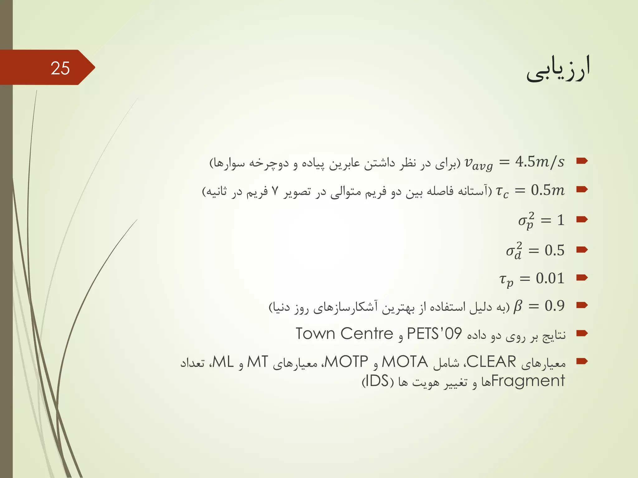 ‫ارزیابی‬
𝑣 𝑎𝑣𝑔 = 4.5𝑚/𝑠(‫دوچرخه‬ ‫و‬ ‫پیاده‬ ‫عابرین‬ ‫داشتن‬ ‫نظر‬ ‫در‬ ‫برای‬‫سوارها‬)
𝜏 𝑐 = 0.5𝑚(‫تصویر‬ ‫در‬ ‫متوالی‬ ‫فریم‬ ‫دو‬ ‫بین‬ ‫فاصله‬ ‫آستانه‬7‫ثانیه‬ ‫در‬ ‫فریم‬)
𝜎 𝑝
2
= 1
𝜎 𝑑
2
= 0.5
𝜏 𝑝 = 0.01
𝛽 = 0.9(‫بهترین‬ ‫از‬ ‫استفاده‬ ‫دلیل‬ ‫به‬‫آشکارسازهای‬‫دنیا‬ ‫روز‬)
‫داده‬ ‫دو‬ ‫روی‬ ‫بر‬ ‫نتایج‬PETS’09‫و‬Town Centre
‫معیارهای‬CLEAR‫شامل‬ ،MOTA‫و‬MOTP‫معیارهای‬ ،MT‫و‬ML‫تعداد‬ ،
Fragment‫ها‬ ‫هویت‬ ‫تغییر‬ ‫و‬ ‫ها‬(IDS)
25
 