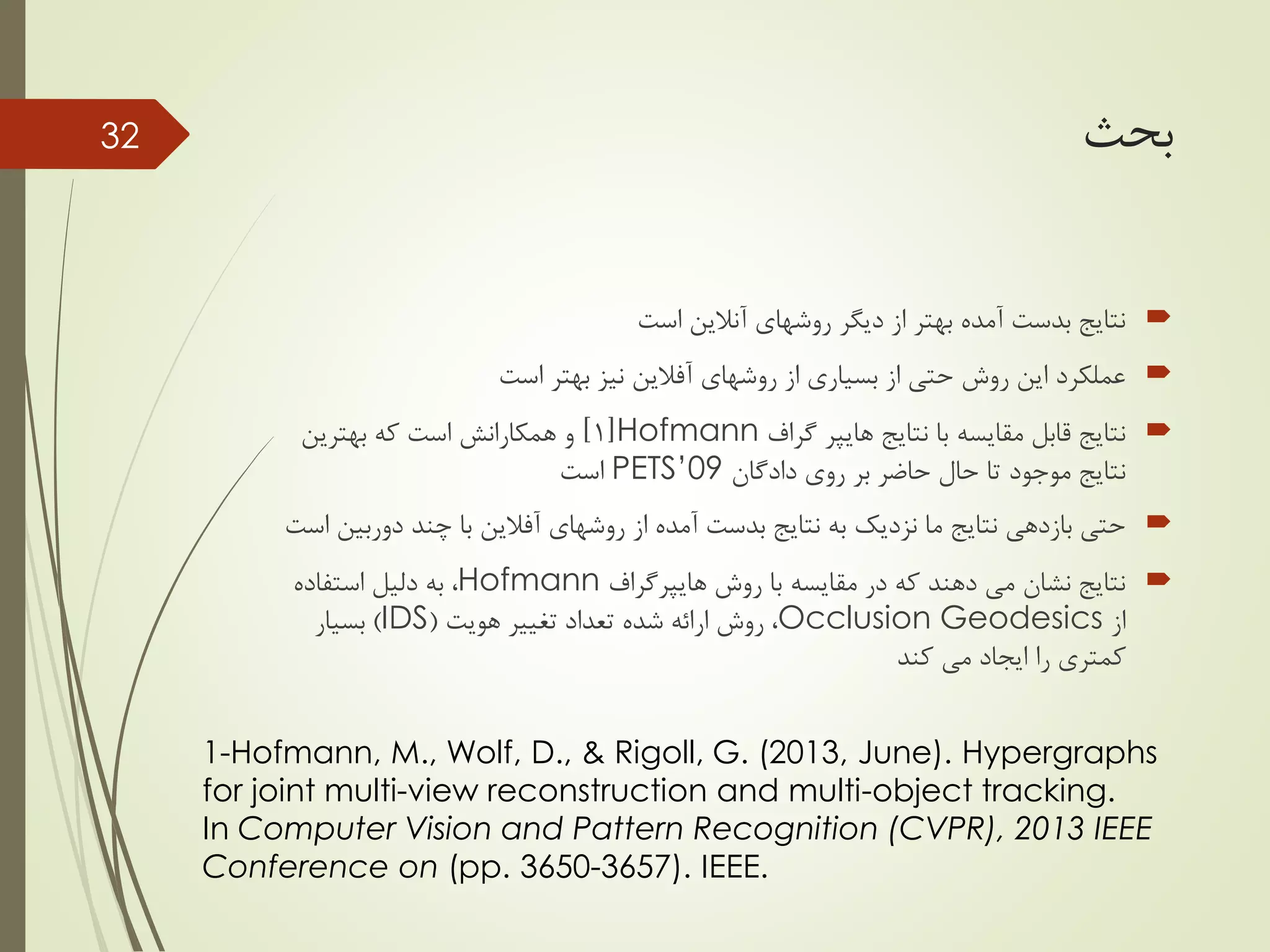 ‫بحث‬
‫است‬ ‫آنالین‬ ‫روشهای‬ ‫دیگر‬ ‫از‬ ‫بهتر‬ ‫آمده‬ ‫بدست‬ ‫نتایج‬
‫روشهای‬ ‫از‬ ‫بسیاری‬ ‫از‬ ‫حتی‬ ‫روش‬ ‫این‬ ‫عملکرد‬‫آفالین‬‫است‬ ‫بهتر‬ ‫نیز‬
‫نتایج‬ ‫با‬ ‫مقایسه‬ ‫قابل‬ ‫نتایج‬‫هایپر‬‫گراف‬Hofmann[1]‫بهترین‬ ‫که‬ ‫است‬ ‫همکارانش‬ ‫و‬
‫روی‬ ‫بر‬ ‫حاضر‬ ‫حال‬ ‫تا‬ ‫موجود‬ ‫نتایج‬‫دادگان‬PETS’09‫است‬
‫روشهای‬ ‫از‬ ‫آمده‬ ‫بدست‬ ‫نتایج‬ ‫به‬ ‫نزدیک‬ ‫ما‬ ‫نتایج‬ ‫بازدهی‬ ‫حتی‬‫آفالین‬‫دور‬ ‫چند‬ ‫با‬‫است‬ ‫بین‬
‫روش‬ ‫با‬ ‫مقایسه‬ ‫در‬ ‫که‬ ‫دهند‬ ‫می‬ ‫نشان‬ ‫نتایج‬‫هایپرگراف‬Hofmann‫استفاده‬ ‫دلیل‬ ‫به‬ ،
‫از‬Occlusion Geodesics‫هویت‬ ‫تغییر‬ ‫تعداد‬ ‫شده‬ ‫ارائه‬ ‫روش‬ ،(IDS)‫بسیار‬
‫کند‬ ‫می‬ ‫ایجاد‬ ‫را‬ ‫کمتری‬
32
1-Hofmann, M., Wolf, D., & Rigoll, G. (2013, June). Hypergraphs
for joint multi-view reconstruction and multi-object tracking.
In Computer Vision and Pattern Recognition (CVPR), 2013 IEEE
Conference on (pp. 3650-3657). IEEE.
 