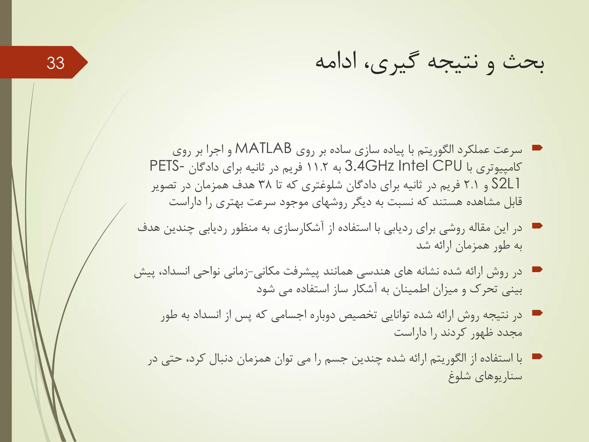 ‫ادامه‬ ،‫گیری‬ ‫نتیجه‬ ‫و‬ ‫بحث‬
‫عملکرد‬ ‫سرعت‬‫الگوریتم‬‫روی‬ ‫بر‬ ‫ساده‬ ‫سازی‬ ‫پیاده‬ ‫با‬MATLAB‫روی‬ ‫بر‬ ‫اجرا‬ ‫و‬
‫با‬ ‫کامپیوتری‬3.4GHz Intel CPU‫به‬11.2‫برای‬ ‫ثانیه‬ ‫در‬ ‫فریم‬‫دادگان‬PETS-
S2L1‫و‬2.1‫برای‬ ‫ثانیه‬ ‫در‬ ‫فریم‬‫دادگان‬‫شلوغتری‬‫تا‬ ‫که‬38‫تصویر‬ ‫در‬ ‫همزمان‬ ‫هدف‬
‫را‬ ‫بهتری‬ ‫سرعت‬ ‫موجود‬ ‫روشهای‬ ‫دیگر‬ ‫به‬ ‫نسبت‬ ‫که‬ ‫هستند‬ ‫مشاهده‬ ‫قابل‬‫داراست‬
‫از‬ ‫استفاده‬ ‫با‬ ‫ردیابی‬ ‫برای‬ ‫روشی‬ ‫مقاله‬ ‫این‬ ‫در‬‫آشکارسازی‬‫چند‬ ‫ردیابی‬ ‫منظور‬ ‫به‬‫هدف‬ ‫ین‬
‫شد‬ ‫ارائه‬ ‫همزمان‬ ‫طور‬ ‫به‬
‫مکانی‬ ‫پیشرفت‬ ‫همانند‬ ‫هندسی‬ ‫های‬ ‫نشانه‬ ‫شده‬ ‫ارائه‬ ‫روش‬ ‫در‬-‫انسداد‬ ‫نواحی‬ ‫زمانی‬‫پیش‬ ،
‫شود‬ ‫می‬ ‫استفاده‬ ‫ساز‬ ‫آشکار‬ ‫به‬ ‫اطمینان‬ ‫میزان‬ ‫و‬ ‫تحرک‬ ‫بینی‬
‫ط‬ ‫به‬ ‫انسداد‬ ‫از‬ ‫پس‬ ‫که‬ ‫اجسامی‬ ‫دوباره‬ ‫تخصیص‬ ‫توانایی‬ ‫شده‬ ‫ارائه‬ ‫روش‬ ‫نتیجه‬ ‫در‬‫ور‬
‫را‬ ‫کردند‬ ‫ظهور‬ ‫مجدد‬‫داراست‬
‫از‬ ‫استفاده‬ ‫با‬‫الگوریتم‬‫حتی‬ ،‫کرد‬ ‫دنبال‬ ‫همزمان‬ ‫توان‬ ‫می‬ ‫را‬ ‫جسم‬ ‫چندین‬ ‫شده‬ ‫ارائه‬‫در‬
‫سناریوهای‬‫شلوغ‬
33
 