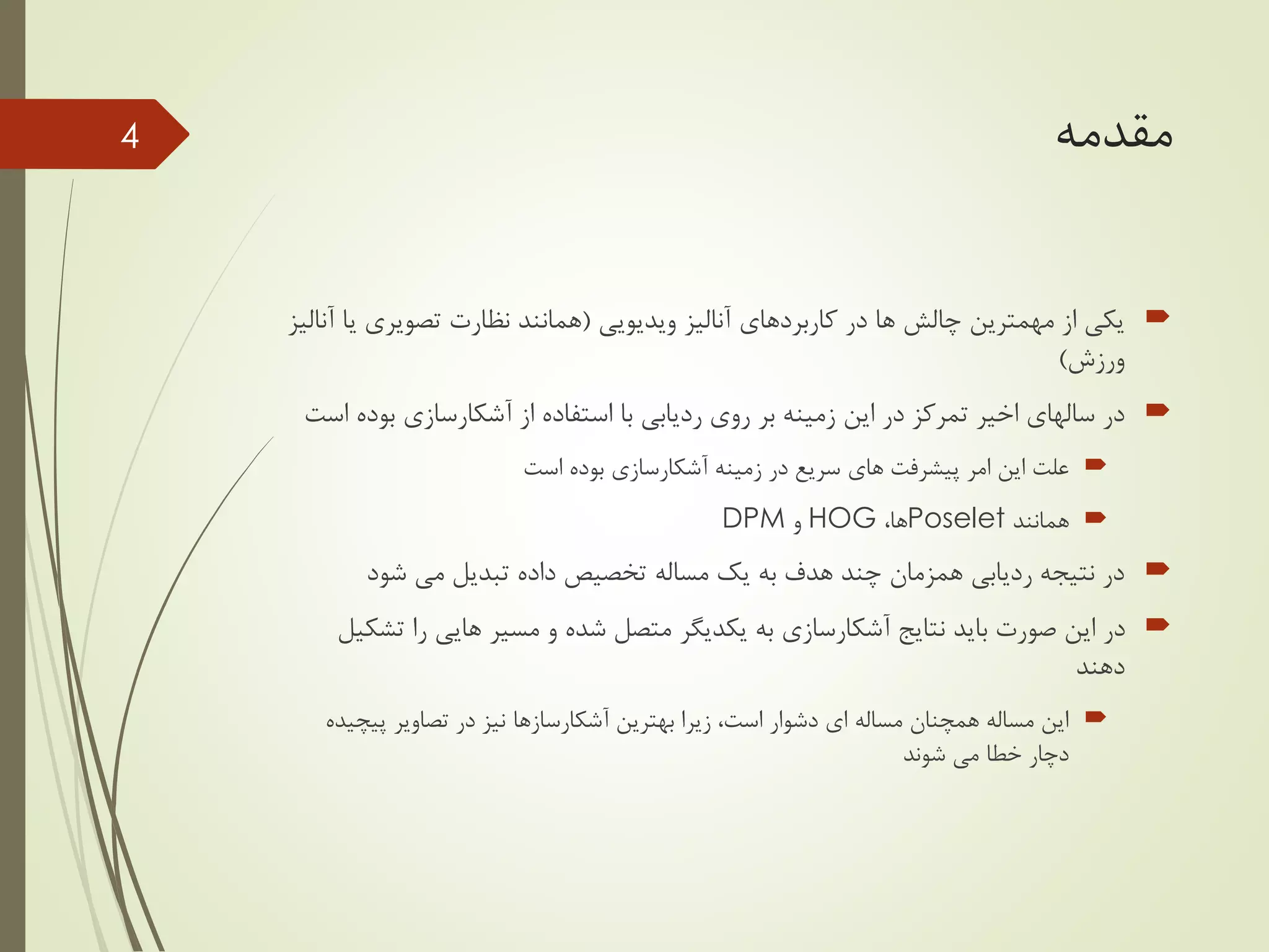 ‫مقدمه‬
‫ویدیویی‬ ‫آنالیز‬ ‫کاربردهای‬ ‫در‬ ‫ها‬ ‫چالش‬ ‫مهمترین‬ ‫از‬ ‫یکی‬(‫ی‬ ‫تصویری‬ ‫نظارت‬ ‫همانند‬‫آنالیز‬ ‫ا‬
‫ورزش‬)
‫از‬ ‫استفاده‬ ‫با‬ ‫ردیابی‬ ‫روی‬ ‫بر‬ ‫زمینه‬ ‫این‬ ‫در‬ ‫تمرکز‬ ‫اخیر‬ ‫سالهای‬ ‫در‬‫آشکارسازی‬‫بو‬‫است‬ ‫ده‬
‫زمینه‬ ‫در‬ ‫سریع‬ ‫های‬ ‫پیشرفت‬ ‫امر‬ ‫این‬ ‫علت‬‫آشکارسازی‬‫است‬ ‫بوده‬
‫همانند‬Poselet،‫ها‬HOG‫و‬DPM
‫شود‬ ‫می‬ ‫تبدیل‬ ‫داده‬ ‫تخصیص‬ ‫مساله‬ ‫یک‬ ‫به‬ ‫هدف‬ ‫چند‬ ‫همزمان‬ ‫ردیابی‬ ‫نتیجه‬ ‫در‬
‫نتایج‬ ‫باید‬ ‫صورت‬ ‫این‬ ‫در‬‫آشکارسازی‬‫مسیر‬ ‫و‬ ‫شده‬ ‫متصل‬ ‫یکدیگر‬ ‫به‬‫هایی‬‫ت‬ ‫را‬‫شکیل‬
‫دهند‬
‫بهترین‬ ‫زیرا‬ ،‫است‬ ‫دشوار‬ ‫ای‬ ‫مساله‬ ‫همچنان‬ ‫مساله‬ ‫این‬‫آشکارسازها‬‫پیچ‬ ‫تصاویر‬ ‫در‬ ‫نیز‬‫یده‬
‫شوند‬ ‫می‬ ‫خطا‬ ‫دچار‬
4
 