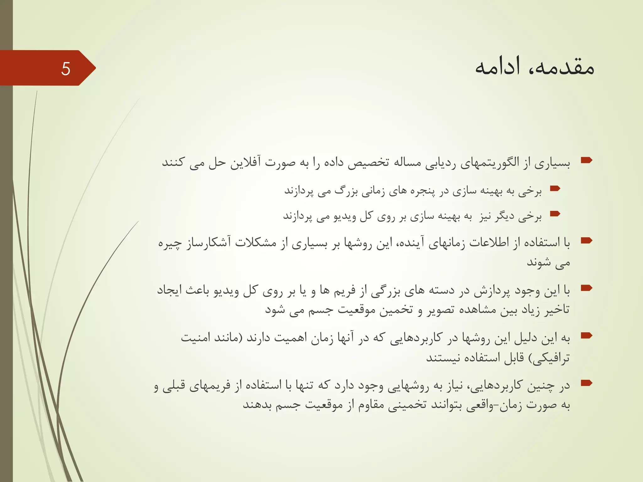 ‫ادامه‬ ،‫مقدمه‬
‫از‬ ‫بسیاری‬‫الگوریتمهای‬‫صورت‬ ‫به‬ ‫را‬ ‫داده‬ ‫تخصیص‬ ‫مساله‬ ‫ردیابی‬‫آفالین‬‫می‬ ‫حل‬‫کنند‬
‫پردازند‬ ‫می‬ ‫بزرگ‬ ‫زمانی‬ ‫های‬ ‫پنجره‬ ‫در‬ ‫سازی‬ ‫بهینه‬ ‫به‬ ‫برخی‬
‫پردازند‬ ‫می‬ ‫ویدیو‬ ‫کل‬ ‫روی‬ ‫بر‬ ‫سازی‬ ‫بهینه‬ ‫به‬ ‫نیز‬ ‫دیگر‬ ‫برخی‬
‫آشکارساز‬ ‫مشکالت‬ ‫از‬ ‫بسیاری‬ ‫بر‬ ‫روشها‬ ‫این‬ ،‫آینده‬ ‫زمانهای‬ ‫اطالعات‬ ‫از‬ ‫استفاده‬ ‫با‬‫چیره‬
‫شوند‬ ‫می‬
‫ای‬ ‫باعث‬ ‫ویدیو‬ ‫کل‬ ‫روی‬ ‫بر‬ ‫یا‬ ‫و‬ ‫ها‬ ‫فریم‬ ‫از‬ ‫بزرگی‬ ‫های‬ ‫دسته‬ ‫در‬ ‫پردازش‬ ‫وجود‬ ‫این‬ ‫با‬‫جاد‬
‫شود‬ ‫می‬ ‫جسم‬ ‫موقعیت‬ ‫تخمین‬ ‫و‬ ‫تصویر‬ ‫مشاهده‬ ‫بین‬ ‫زیاد‬ ‫تاخیر‬
‫دارند‬ ‫اهمیت‬ ‫زمان‬ ‫آنها‬ ‫در‬ ‫که‬ ‫کاربردهایی‬ ‫در‬ ‫روشها‬ ‫این‬ ‫دلیل‬ ‫این‬ ‫به‬(‫امنیت‬ ‫مانند‬
‫ترافیکی‬)‫نیستند‬ ‫استفاده‬ ‫قابل‬
‫از‬ ‫استفاده‬ ‫با‬ ‫تنها‬ ‫که‬ ‫دارد‬ ‫وجود‬ ‫روشهایی‬ ‫به‬ ‫نیاز‬ ،‫کاربردهایی‬ ‫چنین‬ ‫در‬‫فریمهای‬‫ق‬‫و‬ ‫بلی‬
‫زمان‬ ‫صورت‬ ‫به‬-‫بدهند‬ ‫جسم‬ ‫موقعیت‬ ‫از‬ ‫مقاوم‬ ‫تخمینی‬ ‫بتوانند‬ ‫واقعی‬
5
 