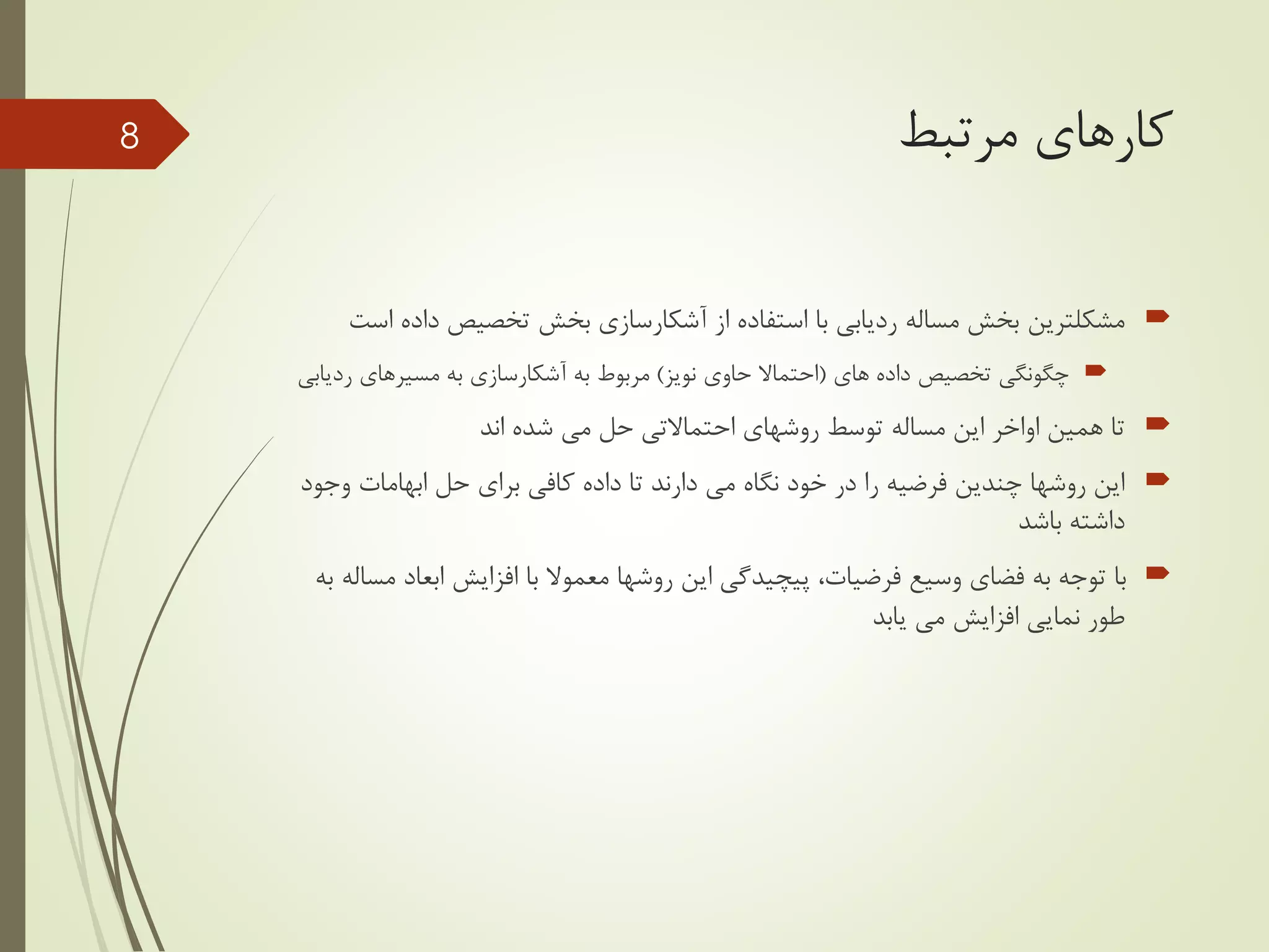 ‫مرتبط‬ ‫کارهای‬
‫مشکلترین‬‫از‬ ‫استفاده‬ ‫با‬ ‫ردیابی‬ ‫مساله‬ ‫بخش‬‫آشکارسازی‬‫داده‬ ‫تخصیص‬ ‫بخش‬‫است‬
‫های‬ ‫داده‬ ‫تخصیص‬ ‫چگونگی‬(‫نویز‬ ‫حاوی‬ ‫احتماال‬)‫به‬ ‫مربوط‬‫آشکارسازی‬‫رد‬ ‫مسیرهای‬ ‫به‬‫یابی‬
‫روشهای‬ ‫توسط‬ ‫مساله‬ ‫این‬ ‫اواخر‬ ‫همین‬ ‫تا‬‫احتماالتی‬‫شده‬ ‫می‬ ‫حل‬‫اند‬
‫وج‬ ‫ابهامات‬ ‫حل‬ ‫برای‬ ‫کافی‬ ‫داده‬ ‫تا‬ ‫دارند‬ ‫می‬ ‫نگاه‬ ‫خود‬ ‫در‬ ‫را‬ ‫فرضیه‬ ‫چندین‬ ‫روشها‬ ‫این‬‫ود‬
‫باشد‬ ‫داشته‬
‫ابعاد‬ ‫افزایش‬ ‫با‬ ‫معموال‬ ‫روشها‬ ‫این‬ ‫پیچیدگی‬ ،‫فرضیات‬ ‫وسیع‬ ‫فضای‬ ‫به‬ ‫توجه‬ ‫با‬‫به‬ ‫مساله‬
‫یابد‬ ‫می‬ ‫افزایش‬ ‫نمایی‬ ‫طور‬
8
 