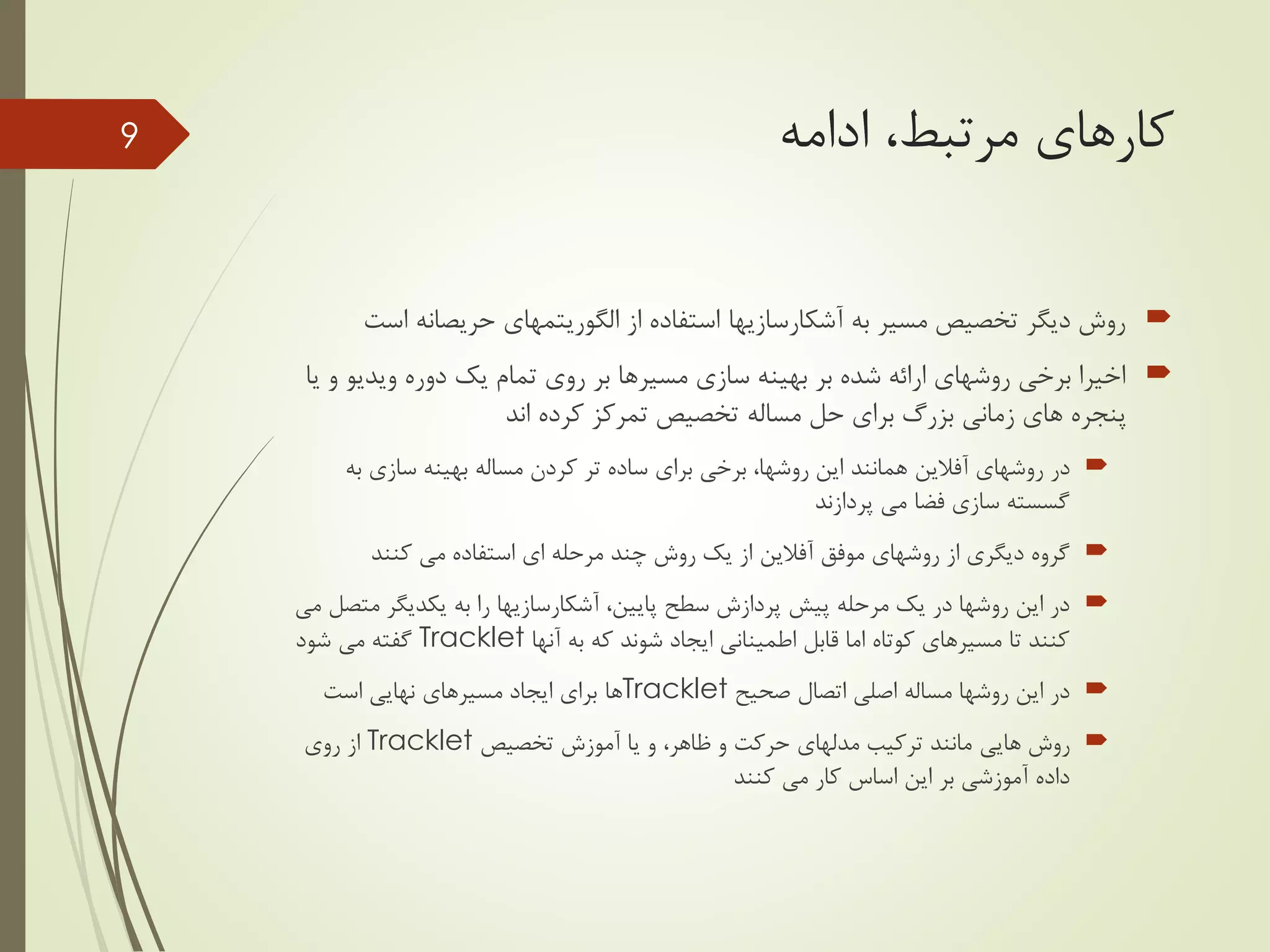 ‫ادامه‬ ،‫مرتبط‬ ‫کارهای‬
‫به‬ ‫مسیر‬ ‫تخصیص‬ ‫دیگر‬ ‫روش‬‫آشکارسازیها‬‫از‬ ‫استفاده‬‫الگوریتمهای‬‫اس‬ ‫حریصانه‬‫ت‬
‫ویدیو‬ ‫دوره‬ ‫یک‬ ‫تمام‬ ‫روی‬ ‫بر‬ ‫مسیرها‬ ‫سازی‬ ‫بهینه‬ ‫بر‬ ‫شده‬ ‫ارائه‬ ‫روشهای‬ ‫برخی‬ ‫اخیرا‬‫یا‬ ‫و‬
‫تخصیص‬ ‫مساله‬ ‫حل‬ ‫برای‬ ‫بزرگ‬ ‫زمانی‬ ‫های‬ ‫پنجره‬‫کرده‬ ‫تمرکز‬‫اند‬
‫روشهای‬ ‫در‬‫آفالین‬‫به‬ ‫سازی‬ ‫بهینه‬ ‫مساله‬ ‫کردن‬ ‫تر‬ ‫ساده‬ ‫برای‬ ‫برخی‬ ،‫روشها‬ ‫این‬ ‫همانند‬
‫پردازند‬ ‫می‬ ‫فضا‬ ‫سازی‬ ‫گسسته‬
‫موفق‬ ‫روشهای‬ ‫از‬ ‫دیگری‬ ‫گروه‬‫آفالین‬‫کنند‬ ‫می‬ ‫استفاده‬ ‫ای‬ ‫مرحله‬ ‫چند‬ ‫روش‬ ‫یک‬ ‫از‬
،‫پایین‬ ‫سطح‬ ‫پردازش‬ ‫پیش‬ ‫مرحله‬ ‫یک‬ ‫در‬ ‫روشها‬ ‫این‬ ‫در‬‫آشکارسازیها‬‫مت‬ ‫یکدیگر‬ ‫به‬ ‫را‬‫می‬ ‫صل‬
‫آنها‬ ‫به‬ ‫که‬ ‫شوند‬ ‫ایجاد‬ ‫اطمینانی‬ ‫قابل‬ ‫اما‬ ‫کوتاه‬ ‫مسیرهای‬ ‫تا‬ ‫کنند‬Tracklet‫شود‬ ‫می‬ ‫گفته‬
‫صحیح‬ ‫اتصال‬ ‫اصلی‬ ‫مساله‬ ‫روشها‬ ‫این‬ ‫در‬Tracklet‫است‬ ‫نهایی‬ ‫مسیرهای‬ ‫ایجاد‬ ‫برای‬ ‫ها‬
‫روش‬‫هایی‬‫تخصیص‬ ‫آموزش‬ ‫یا‬ ‫و‬ ،‫ظاهر‬ ‫و‬ ‫حرکت‬ ‫مدلهای‬ ‫ترکیب‬ ‫مانند‬Tracklet‫روی‬ ‫از‬
‫کنند‬ ‫می‬ ‫کار‬ ‫اساس‬ ‫این‬ ‫بر‬ ‫آموزشی‬ ‫داده‬
9
 