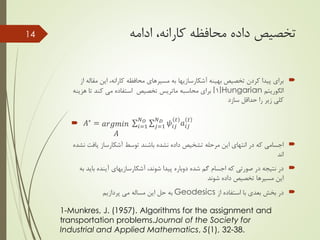 ‫محافظه‬ ‫داده‬ ‫تخصیص‬‫کارانه‬‫ادامه‬ ،
‫بهینه‬ ‫تخصیص‬ ‫کردن‬ ‫پیدا‬ ‫برای‬‫آشکارسازیها‬‫محافظه‬ ‫مسیرهای‬ ‫به‬‫کارانه‬‫م‬ ‫این‬ ،‫از‬ ‫قاله‬
‫الگوریتم‬Hungarian[1]‫محاسبه‬ ‫برای‬‫ماتریس‬‫کند‬ ‫می‬ ‫استفاده‬ ‫تخصیص‬‫هز‬ ‫تا‬‫ینه‬
‫سازد‬ ‫حداقل‬ ‫را‬ ‫زیر‬ ‫کلی‬
 𝐴∗ = 𝑎𝑟𝑔𝑚𝑖𝑛
𝐴
𝑖=1
𝑁 𝑂
𝑗=1
𝑁 𝐷
𝜓𝑖𝑗
𝑡
𝑎𝑖𝑗
𝑡
‫یاف‬ ‫آشکارساز‬ ‫توسط‬ ‫باشند‬ ‫نشده‬ ‫داده‬ ‫تشخیص‬ ‫مرحله‬ ‫این‬ ‫انتهای‬ ‫در‬ ‫که‬ ‫اجسامی‬‫نشده‬ ‫ت‬
‫اند‬
،‫شوند‬ ‫پیدا‬ ‫دوباره‬ ‫شده‬ ‫گم‬ ‫اجسام‬ ‫که‬ ‫صورتی‬ ‫در‬ ‫نتیجه‬ ‫در‬‫آشکارسازیهای‬‫ب‬ ‫آینده‬‫به‬ ‫اید‬
‫شوند‬ ‫داده‬ ‫تخصیص‬ ‫مسیرها‬ ‫این‬
‫از‬ ‫استفاده‬ ‫با‬ ‫بعدی‬ ‫بخش‬ ‫در‬Geodesics‫پردازیم‬ ‫می‬ ‫مساله‬ ‫این‬ ‫حل‬ ‫به‬
14
1-Munkres, J. (1957). Algorithms for the assignment and
transportation problems.Journal of the Society for
Industrial and Applied Mathematics, 5(1), 32-38.
 