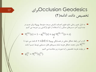 Occlusion Geodesics‫برای‬
‫تخصیص‬‫ادامه‬ ،‫داده‬(2)
‫متوسط‬ ‫سرعت‬ ‫فرض‬ ‫با‬ ،‫اجسام‬ ‫جلوی‬ ‫مانع‬ ‫زمانی‬ ‫تغییر‬ ‫دلیل‬ ‫به‬𝑣 𝑎𝑣𝑔‫در‬ ‫جسم‬ ‫برای‬
‫کن‬ ‫می‬ ‫جریمه‬ ‫زیر‬ ‫بازگشتی‬ ‫تابع‬ ‫از‬ ‫استفاده‬ ‫با‬ ‫را‬ ‫ممکن‬ ‫مسیرهای‬ ،‫آخر‬ ‫فریم‬ ‫چند‬‫یم‬
 Ψ𝑖
𝛿 𝑖
𝑥 = 1 − 𝜑𝑖
𝛿 𝑖
𝑥 + 𝑖𝑛𝑓
𝑧
Ψ𝑖
𝛿 𝑖−1
(𝑥 + 𝑧)
‫همسایگی‬ ‫در‬ ‫محلی‬ ‫حداقل‬ ‫رابطه‬ ‫این‬ ‫در‬ ‫که‬𝑥 + 𝑧, 𝑧 ≤ 𝑣 𝑎𝑣𝑔‫تا‬ ‫شود‬ ‫می‬ ‫باعث‬
Ψ𝑖
𝛿 𝑖
‫جسم‬ ‫توسط‬ ‫دستیابی‬ ‫قابل‬ ‫مسیرهای‬ ‫تمام‬ ‫هزینه‬ ‫حداقل‬ ‫دهنده‬ ‫نشان‬i‫باشد‬
‫کنیم‬ ‫می‬ ‫محاسبه‬ ‫زیر‬ ‫صورت‬ ‫به‬ ‫را‬ ‫تخصیص‬ ‫هزینه‬ ‫نهایت‬ ‫در‬
 𝜓𝑖𝑗
𝑡
= Ψ𝑖
𝛿 𝑖
(𝑥𝑗
𝑡
)
17
 