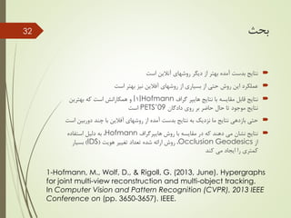 ‫بحث‬
‫است‬ ‫آنالین‬ ‫روشهای‬ ‫دیگر‬ ‫از‬ ‫بهتر‬ ‫آمده‬ ‫بدست‬ ‫نتایج‬
‫روشهای‬ ‫از‬ ‫بسیاری‬ ‫از‬ ‫حتی‬ ‫روش‬ ‫این‬ ‫عملکرد‬‫آفالین‬‫است‬ ‫بهتر‬ ‫نیز‬
‫نتایج‬ ‫با‬ ‫مقایسه‬ ‫قابل‬ ‫نتایج‬‫هایپر‬‫گراف‬Hofmann[1]‫بهترین‬ ‫که‬ ‫است‬ ‫همکارانش‬ ‫و‬
‫روی‬ ‫بر‬ ‫حاضر‬ ‫حال‬ ‫تا‬ ‫موجود‬ ‫نتایج‬‫دادگان‬PETS’09‫است‬
‫روشهای‬ ‫از‬ ‫آمده‬ ‫بدست‬ ‫نتایج‬ ‫به‬ ‫نزدیک‬ ‫ما‬ ‫نتایج‬ ‫بازدهی‬ ‫حتی‬‫آفالین‬‫دور‬ ‫چند‬ ‫با‬‫است‬ ‫بین‬
‫روش‬ ‫با‬ ‫مقایسه‬ ‫در‬ ‫که‬ ‫دهند‬ ‫می‬ ‫نشان‬ ‫نتایج‬‫هایپرگراف‬Hofmann‫استفاده‬ ‫دلیل‬ ‫به‬ ،
‫از‬Occlusion Geodesics‫هویت‬ ‫تغییر‬ ‫تعداد‬ ‫شده‬ ‫ارائه‬ ‫روش‬ ،(IDS)‫بسیار‬
‫کند‬ ‫می‬ ‫ایجاد‬ ‫را‬ ‫کمتری‬
32
1-Hofmann, M., Wolf, D., & Rigoll, G. (2013, June). Hypergraphs
for joint multi-view reconstruction and multi-object tracking.
In Computer Vision and Pattern Recognition (CVPR), 2013 IEEE
Conference on (pp. 3650-3657). IEEE.
 