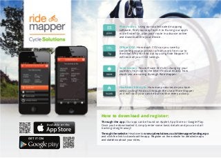 Plan routes. Using our sophisticated mapping
software, ﬁnd your way from A to B using our app's
route ﬁnder! Or, plan your route in advance online
and download it to your device.
Oﬀset CO2. How much CO2 can you save by
converting your journeys to/from work from car to
the bike? Why not ﬁnd out by using Ride Mapper? It
will track all your CO2 savings.
Save money. You will save £££'s by changing your
journey’s from car to the bike! Find out exactly how
much you are saving through Ride Mapper.
Healthier lifestyle. How many calories do you burn
whilst cycling? Find out through the use of Ride Mapper
as it will track your calorie burn within every activity.
How to download and register:
Through the app: Our app can be found on Apple’s App Store or Google Play.
Once you’ve downloaded it, simply enter some basic details and you can start
tracking straight-away!
Through the website: Head over to www.cyclesolutions.co.uk/ridemapper/landing.aspx
and click the link to download the app. Register on the website for detailed maps
and statistics about your rides.
 