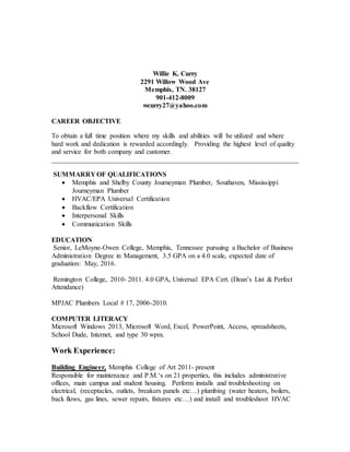 Willie K. Curry
2291 Willow Wood Ave
Memphis, TN. 38127
901-412-8009
wcurry27@yahoo.com
CAREER OBJECTIVE
To obtain a full time position where my skills and abilities will be utilized and where
hard work and dedication is rewarded accordingly. Providing the highest level of quality
and service for both company and customer.
________________________________________________________________________
SUMMARRY OF QUALIFICATIONS
 Memphis and Shelby County Journeyman Plumber, Southaven, Mississippi
Journeyman Plumber
 HVAC/EPA Universal Certification
 Backflow Certification
 Interpersonal Skills
 Communication Skills
EDUCATION
Senior, LeMoyne-Owen College, Memphis, Tennessee pursuing a Bachelor of Business
Administration Degree in Management, 3.5 GPA on a 4.0 scale, expected date of
graduation: May, 2016.
Remington College, 2010- 2011. 4.0 GPA, Universal EPA Cert. (Dean’s List & Perfect
Attendance)
MPJAC Plumbers Local # 17, 2006-2010.
COMPUTER LITERACY
Microsoft Windows 2013, Microsoft Word, Excel, PowerPoint, Access, spreadsheets,
School Dude, Internet, and type 30 wpm.
Work Experience:
Building Engineer, Memphis College of Art 2011- present
Responsible for maintenance and P.M.‘s on 21 properties, this includes administrative
offices, main campus and student housing. Perform installs and troubleshooting on
electrical, (receptacles, outlets, breakers panels etc…) plumbing (water heaters, boilers,
back flows, gas lines, sewer repairs, fixtures etc…) and install and troubleshoot HVAC
 