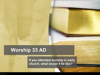 Worship 33 AD
If you attended worship in early
church, what would it be like?
 