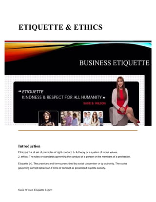 Susie Wilson-Etiquette Expert
ETIQUETTE & ETHICS
Introduction
Ethic (n) 1.a. A set of principles of right conduct. b. A theory or a system of moral values.
2. ethics. The rules or standards governing the conduct of a person or the members of a profession.
Etiquette (n). The practices and forms prescribed by social convention or by authority. The codes
governing correct behaviour. Forms of conduct as prescribed in polite society.
 