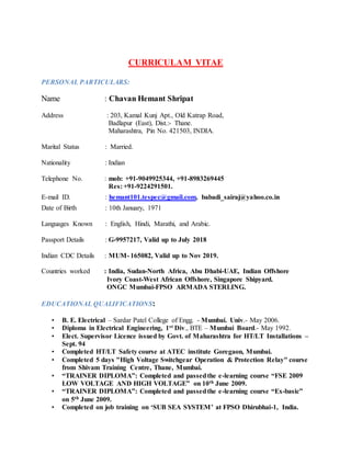 CURRICULAM VITAE
PERSONAL PARTICULARS:
Name : Chavan Hemant Shripat
Address : 203, Kamal Kunj Apt., Old Katrap Road,
Badlapur (East), Dist.:- Thane.
Maharashtra, Pin No. 421503, INDIA.
Marital Status : Married.
Nationality : Indian
Telephone No. : mob: +91-9049925344, +91-8983269445
Res: +91-9224291501.
E-mail ID. : hemant101.tespec@gmail.com, babadi_sairaj@yahoo.co.in
Date of Birth : 10th January, 1971
Languages Known : English, Hindi, Marathi, and Arabic.
Passport Details : G-9957217, Valid up to July 2018
Indian CDC Details : MUM- 165082, Valid up to Nov 2019.
Countries worked : India, Sudan-North Africa, Abu Dhabi-UAE, Indian Offshore
Ivory Coast-West African Offshore, Singapore Shipyard.
ONGC Mumbai-FPSO ARMADA STERLING.
EDUCATIONAL QUALIFICATIONS:
• B. E. Electrical – Sardar Patel College of Engg. - Mumbai. Univ.- May 2006.
• Diploma in Electrical Engineering, 1st Div., BTE – Mumbai Board.- May 1992.
• Elect. Supervisor Licence issued by Govt. of Maharashtra for HT/LT Installations –
Sept. 94
• Completed HT/LT Safety course at ATEC institute Goregaon, Mumbai.
• Completed 5 days "High Voltage Switchgear Operation & Protection Relay" course
from Shivam Training Centre, Thane, Mumbai.
• “TRAINER DIPLOMA”: Completed and passedthe e-learning course “FSE 2009
LOW VOLTAGE AND HIGH VOLTAGE” on 10th June 2009.
• “TRAINER DIPLOMA”: Completed and passedthe e-learning course “Ex-basic”
on 5th June 2009.
• Completed on job training on ‘SUB SEA SYSTEM’ at FPSO Dhirubhai-1, India.
 