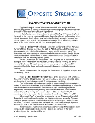 © 2016 Tommy Thomas, PhD Page 1 of 3
	
	
CULTURE TRANSFORMATION STAGES
Opposite Strengths culture transformations range from a single executive
coaching engagement to training and coaching thousands of people. Each follows a basic
evolution as it cascades throughout an organization.
In the following story, Smith & Jones (a fictional IPA Top 100 Accounting Firm)
has acquired the rights to implement Opposite Strengths culture transformations in its
clients. As a result, Smith & Jones now brands itself uniquely among its peers as “the
people experts.” This story is compiled from actual experiences and conveys how an
ideal culture transformation unfolds for a Smith & Jones client.
Stage 1 – Executive Coaching: Tom Smith, founder and current Managing
Partner of Smith & Jones, knew that the CEO of ABC Healthcare, Bill Reynolds, had
been struggling with relationship and strategy issues with his executive team. Tom
listened carefully to the problems expressed by Bill and recommended that he discuss
these problems with Charlie Baker, a Smith & Jones director and Opposite Strengths
Certified Coach. Bill was intrigued and agreed.
Bill and Charlie hit it off. Bill accepted Tom’s proposal for an individual Opposite
Strengths online subscription and included Charlie’s personally coaching Bill for six
months. Charlie and Bill met in person for one hour every two weeks with Bill
contacting Charlie by phone and email as needed in between scheduled coaching
meetings.
Bill was impressed with the language and effectiveness of Opposite Strengths and
the work by Charlie.
Stage 2 – The Executive Retreat: Based on his experience with Charlie and
Opposite Strengths, Bill approached Tom about holding an executive retreat to teach
the Opposite Strengths language to all 12 executive team members.
Tom explained to Bill the business results he could expect from the executive
retreat in terms of increased executive team effectiveness and relationships. In particular
one of the executive team members, Sharon Nelson, was considering an offer of
employment from a competitor primarily because of the executive team’s internal
relationship conflicts. Losing this team member would incur at least $300,000 in
voluntary turnover expenses – the executive search fee alone would be $150,000.
Bill accepted Tom’s proposal for an executive retreat. The proposal included
Opposite Strengths online subscriptions for the executive team, a one-day Opposite
Strengths Seminar facilitated by Charlie (also an Opposite Strengths Master Certified
Facilitator) for the 12 executive team members, and one hour of individual alignment
coaching for each of the team members afterwards – also by Charlie.
Sharon became a loyal team member as the cohesiveness of the executive team
increased. Bill was pleased with the results – both in the increase in the team’s
productivity and the retention of Sharon.
 