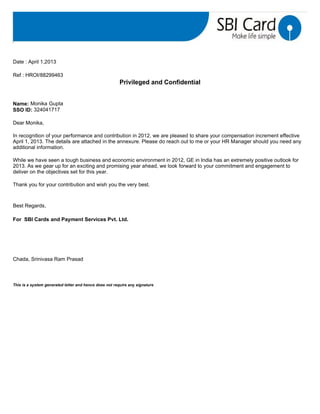 Date : April 1,2013
Ref : HROI/88299463
Privileged and Confidential
Name: Monika Gupta
SSO ID: 324041717
Dear Monika,
In recognition of your performance and contribution in 2012, we are pleased to share your compensation increment effective
April 1, 2013. The details are attached in the annexure. Please do reach out to me or your HR Manager should you need any
additional information.
While we have seen a tough business and economic environment in 2012, GE in India has an extremely positive outlook for
2013. As we gear up for an exciting and promising year ahead, we look forward to your commitment and engagement to
deliver on the objectives set for this year.
Thank you for your contribution and wish you the very best.
Best Regards,
For SBI Cards and Payment Services Pvt. Ltd.
Chada, Srinivasa Ram Prasad
This is a system generated letter and hence does not require any signature
 