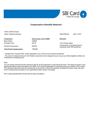 This is a system generated letter and hence does not require any signature
Compensation & Benefits Statement
Name: Monika Gupta
Band: Professional Band Date Effective: April 1,2013
Component Amount per annum (INR) Remarks
Basic Salary 436800
Provident Fund 52416 12% of basic salary
Flexible Components 602784
Components to be determined by
employee basis FBP guidelines.
Total Fixed Compensation 1092000
- Variable Pay / Incentive Plan, where applicable to you, will be as per business guidelines
- The amount mentioned above in the Flexible component can be assigned by you as per your Band eligibility. Details are
mentioned on benefits.ge.com
Note:
You are hereby informed that the retirement age for all GE employees in India will be 60 years. The relevant clause in your
appointment letter stands amended to this effect. This would be applicable to employees across all entities for GE in India.
The retirement date will be the last working day of the month in which the employee completes 60 years of age. All other
terms of employment as stated in your appointment letter remain unchanged.
 
