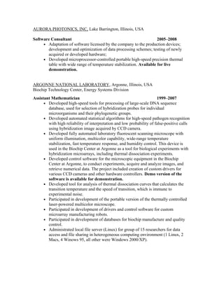 AURORA PHOTONICS, INC, Lake Barrington, Illinois, USA
Software Consultant 2005–2008
• Adaptation of software licensed by the company to the production devices;
development and optimization of data processing schemes; testing of newly
acquired or developed hardware;
• Developed microprocessor-controlled portable high-speed precision thermal
table with wide range of temperature stabilization. Available for live
demonstration.
ARGONNE NATIONAL LABORATORY, Argonne, Illinois, USA
Biochip Technology Center, Energy Systems Division
Assistant Mathematician 1999–2007
• Developed high-speed tools for processing of large-scale DNA sequence
database, used for selection of hybridization probes for individual
microorganisms and their phylogenetic groups.
• Developed automated statistical algorithms for high-speed pathogen recognition
with high reliability of interpretation and low probability of false-positive calls
using hybridization image acquired by CCD camera.
• Developed fully automated laboratory fluorescent scanning microscope with
uniform illumination, multicolor capability, wide-range temperature
stabilization, fast temperature response, and humidity control. This device is
used in the Biochip Center at Argonne as a tool for biological experiments with
hybridization microarrays, including thermal dissociation experiments.
• Developed control software for the microscopic equipment in the Biochip
Center at Argonne, to conduct experiments, acquire and analyze images, and
retrieve numerical data. The project included creation of custom drivers for
various CCD cameras and other hardware controllers. Demo version of the
software is available for demonstration.
• Developed tool for analysis of thermal dissociation curves that calculates the
transition temperature and the speed of transition, which is immune to
experimental noise.
• Participated in development of the portable version of the thermally controlled
laser-powered multicolor microscope.
• Participated in development of drivers and control software for custom
microarray manufacturing robots.
• Participated in development of databases for biochip manufacture and quality
control.
• Administrated local file server (Linux) for group of 15 researchers for data
access and file sharing in heterogeneous computing environment (1 Linux, 2
Macs, 4 Winows 95, all other were Windows 2000/XP).
 