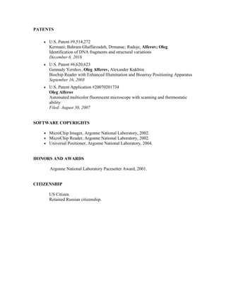 PATENTS
 U.S. Patent #9,514,272
Kermani; Bahram Ghaffarzadeh, Drmanac; Radoje, Alferov; Oleg
Identification of DNA fragments and structural variations
December 6, 2016
 U.S. Patent #6,620,623
Gennady Yershov, Oleg Alferov, Alexander Kukhtin
Biochip Reader with Enhanced Illumination and Bioarray Positioning Apparatus
September 16, 2003
 U.S. Patent Application #20070201734
Oleg Alferov
Automated multicolor fluorescent microscope with scanning and thermostatic
ability
Filed: August 30, 2007
SOFTWARE COPYRIGHTS
• MicroChip Imager, Argonne National Laboratory, 2002.
• MicroChip Reader, Argonne National Laboratory, 2002.
• Universal Positioner, Argonne National Laboratory, 2004.
HONORS AND AWARDS
Argonne National Laboratory Pacesetter Award, 2001.
CITIZENSHIP
US Citizen.
Retained Russian citizenship.
 