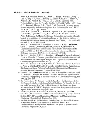 PUBLICATIONS AND PRESENTATIONS
1. Peters B., Kermani B., Sparks A., Alferov O., Hong P., Alexeev A., Jiang Y.,
Dahl F., Tang Y. T., Haas J., Robasky K., Zaranek A. W., Lee J., Ball M. P.,
Peterson J. E., Perazich H., Yeung G., Liu J., Chen L., Kennemer M. I.,
Pothuraju K., Konvicka K., Tsoupko-Sitnikov M., Pant K. P., Ebert J. C., Nilsen
G. B., Baccash J., Halpern A. L., Church G. M., Drmanac R. Accurate whole-
genome sequencing and haplotyping from 10 to 20 human cells. NATURE, 12
JULY 2012, Vol.487, pp.190-195.
2. Peters B. A., Kermani B. G., Alferov O., Agarwal M. R., McElwain M. A.,
Gulbahce N., Hayden D. M., Tang Y. T., Zhang R. Y., Tearle R., Crain B.,
Prates R., Berkeley A., Munne S., Drmanac R. Detection and phasing of single
base de novo mutations in biopsies from human in vitro fertilized embryos by
advanced whole-genome sequencing. Genome Res. February 11, 2015, 25: 426-
434, doi:10.1101/gr.181255.114.
3. Bavykin S., Mikhailovich V., Zakharyev V., Lysov Y., Kelly J., Alferov O.,
Gavin I., Kukhtin A., Jackman J., Stahl D., Chandler D., Mirzabekov A.
Discrimination of Bacillus anthracis and closely related microorganisms by
analysis of 16S and 23S rRNA with oligonucleotide microarray. Chemico-
Biological Interaction, 2007, doi:10.1016/j.cbi.2007.09.002.
4. Bavykin S., Yershov G., KellyJ., Kukhtin A., Alferov O., Chernov B, Golova J.,
Perov A., Chandler D. Portable System For Microbial Sample Preparation And
Bacillus Cereus Group Pathogen Analysis With Oligonucleotide Microarray.
Chemico-Biological Interactions, 161(3) 177, 2006.
5. Bavykin S., Yershov G., Kelly J., Kukhtin A., Alferov O., Chernov B., Golova
J., Perov A. Chandler D. Portable System for Microbial Sample Preparation and
Bacillus cereus Group Pathogen Analysis with Oligonucleotide Microarray.
Argonne National Laboratory, Argonne, USA, 2006.
6. Chandler D. P., Alferov O., Chernov B., Daly D. S., Golova J., Perov A., Protic
M., Robison R., Schipma M., White A., Willse A. Diagnostic Oligonucleotide
Microarray Fingerprinting of Bacillus Isolates. J. of Clinical Microbiology, Jan.
2006, pp. 244–250
7. Bavykin S., Lysov Y., Zakhariev V., Kelly J., Alferov O., Kukhtin A., Ershov
G., Chernov B., Golova J., Jackman J., Stahl D., Cherni A., Chandler D. rRNA
and gyrB Genes as a New Tool for Identification of Bacillus cereus Group
Microorganisms. 4th
SISPAT Singapore International Symposium on Protection
Against Toxic Substances, Singapore, 2004.
8. Yershov G., Kukhtin A., Chernov B., Golova J., Alferov O., Nelson M.,
Chandler D. Characterization and Standardization of "Biochip-Sample-Reader"
System. IBC’s 11th
Annual International Microarray and Microtechnology
Conference (Chips to Hits), Boston, USA, 2004.
9. Yershov G., Alferov O., Kukhtin A., Pates D., Perov A., Nelson M., Chernov
B., Golova J., Pedrac C. Development of Multicolor Reader With
Thermocontrolled Biochip Holder And Flow Cell Option. Argonne National
Laboratory, Argonne, USA, 2004.
 