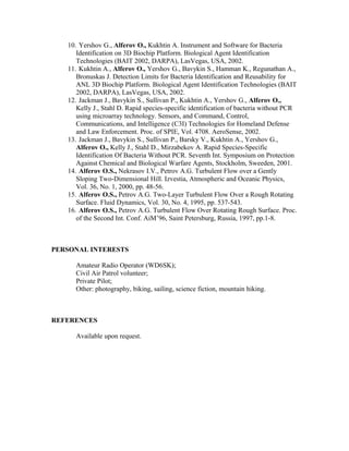 10. Yershov G., Alferov O., Kukhtin A. Instrument and Software for Bacteria
Identification on 3D Biochip Platform. Biological Agent Identification
Technologies (BAIT 2002, DARPA), LasVegas, USA, 2002.
11. Kukhtin A., Alferov O., Yershov G., Bavykin S., Hamman K., Regunathan A.,
Bronuskas J. Detection Limits for Bacteria Identification and Reusability for
ANL 3D Biochip Platform. Biological Agent Identification Technologies (BAIT
2002, DARPA), LasVegas, USA, 2002.
12. Jackman J., Bavykin S., Sullivan P., Kukhtin A., Yershov G., Alferov O.,
Kelly J., Stahl D. Rapid species-specific identification of bacteria without PCR
using microarray technology. Sensors, and Command, Control,
Communications, and Intelligence (C3I) Technologies for Homeland Defense
and Law Enforcement. Proc. of SPIE, Vol. 4708. AeroSense, 2002.
13. Jackman J., Bavykin S., Sullivan P., Barsky V., Kukhtin A., Yershov G.,
Alferov O., Kelly J., Stahl D., Mirzabekov A. Rapid Species-Specific
Identification Of Bacteria Without PCR. Seventh Int. Symposium on Protection
Against Chemical and Biological Warfare Agents, Stockholm, Sweeden, 2001.
14. Alferov O.S., Nekrasov I.V., Petrov A.G. Turbulent Flow over a Gently
Sloping Two-Dimensional Hill. Izvestia, Atmospheric and Oceanic Physics,
Vol. 36, No. 1, 2000, pp. 48-56.
15. Alferov O.S., Petrov A.G. Two-Layer Turbulent Flow Over a Rough Rotating
Surface. Fluid Dynamics, Vol. 30, No. 4, 1995, pp. 537-543.
16. Alferov O.S., Petrov A.G. Turbulent Flow Over Rotating Rough Surface. Proc.
of the Second Int. Conf. AiM’96, Saint Petersburg, Russia, 1997, pp.1-8.
PERSONAL INTERESTS
Amateur Radio Operator (WD6SK);
Civil Air Patrol volunteer;
Private Pilot;
Other: photography, biking, sailing, science fiction, mountain hiking.
REFERENCES
Available upon request.
 