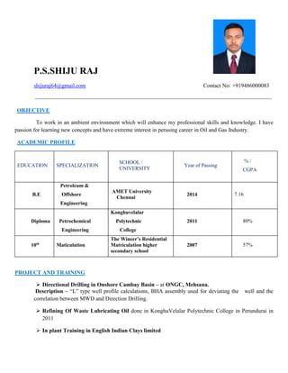 P.S.SHIJU RAJ
shijuraj64@gmail.com Contact No: +919486000083
OBJECTIVE
To work in an ambient environment which will enhance my professional skills and knowledge. I have
passion for learning new concepts and have extreme interest in perusing career in Oil and Gas Industry.
ACADEMIC PROFILE
EDUCATION SPECIALIZATION
SCHOOL /
UNIVERSITY
Year of Passing
% /
CGPA
B.E
Petroleum &
Offshore
Engineering
AMET University
Chennai
2014 7.16
Diploma Petrochemical
Engineering
Konghuvelalar
Polytechnic
College
2011 80%
10th
Maticulation
The Wineer’s Residential
Matriculation higher
secondary school
2007 57%
PROJECT AND TRAINING
 Directional Drilling in Onshore Cambay Basin – at ONGC, Mehsana.
Description – “L” type well profile calculations, BHA assembly used for deviating the well and the
correlation between MWD and Direction Drilling.
 Refining Of Waste Lubricating Oil done in KonghuVelalar Polytechnic College in Perundurai in
2011
 In plant Training in English Indian Clays limited
 