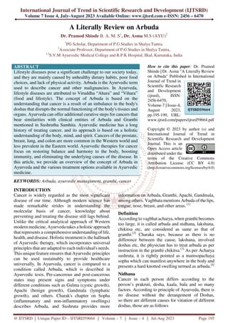 International Journal of Trend in Scientific Research and Development (IJTSRD)
Volume 7 Issue 4, July-August 2023 Available Online: www.ijtsrd.com e-ISSN: 2456 – 6470
@ IJTSRD | Unique Paper ID – IJTSRD59664 | Volume – 7 | Issue – 4 | Jul-Aug 2023 Page 195
A Literally Review on Arbuda
Dr. Pramod Shinde B. A. M. S1
, Dr. Asma M.S (AYU)2
1
PG Scholar, Department of P.G Studies in Shalya Tantra,
2
Associate Professor, Department of P.G Studies in Shalya Tantra,
1,2
S.V.M Ayurvedic Medical College and R.P.K Hospital, Ilkal, Karnataka, India
ABSTRACT
Lifestyle diseases pose a significant challenge to our society today,
and they are mainly caused by unhealthy dietary habits, poor food
choices, and lack of physical activity. Arbuda is the Ayurvedic term
used to describe cancer and other malignancies. In Ayurveda,
lifestyle diseases are attributed to Viruddha “Ahara” and “Vihara”
(food and lifestyle). The concept of Arbuda is based on the
understanding that cancer is a result of an imbalance in the body's
doshas that disrupts the normal functioning of the body's tissues and
organs. Ayurveda can offer additional curative steps for cancers that
bear similarities with clinical entities of Arbuda and Granthi
mentioned in Sushrutha Samhita. Ayurvedic medicine has a long
history of treating cancer, and its approach is based on a holistic
understanding of the body, mind, and spirit. Cancers of the prostate,
breast, lung, and colon are more common in the Western world and
less prevalent in the Eastern world. Ayurvedic therapies for cancer
focus on restoring balance and harmony to the body, boosting
immunity, and eliminating the underlying causes of the disease. In
this article, we provide an overview of the concept of Arbuda in
Ayurveda and the various treatment options available in Ayurvedic
medicine.
KEYWORDS: Arbuda, ayurvedic management, granthi, cancer
How to cite this paper: Dr. Pramod
Shinde | Dr. Asma "A Literally Review
on Arbuda" Published in International
Journal of Trend in
Scientific Research
and Development
(ijtsrd), ISSN:
2456-6470,
Volume-7 | Issue-4,
August 2023,
pp.195-199, URL:
www.ijtsrd.com/papers/ijtsrd59664.pdf
Copyright © 2023 by author (s) and
International Journal of Trend in
Scientific Research and Development
Journal. This is an
Open Access article
distributed under the
terms of the Creative Commons
Attribution License (CC BY 4.0)
(http://creativecommons.org/licenses/by/4.0)
INTRODUCTION
Cancer is widely regarded as the most significant
disease of our time. Although modern science has
made remarkable strides in understanding the
molecular basis of cancer, knowledge about
preventing and treating the disease still lags behind.
Unlike the critical analytical approach of Western
modern medicine, Ayurveda takes a holistic approach
that represents a comprehensive understanding of life,
health, and disease. Holistic treatment is the hallmark
of Ayurvedic therapy, which incorporates universal
principles that are adapted to each individual's needs.
This unique feature ensures that Ayurvedic principles
can be used sustainably to provide healthcare
universally. In Ayurveda, cancer is compared to a
condition called Arbuda, which is described in
Ayurvedic texts. Pre-cancerous and post-cancerous
states may present signs and symptoms under
different conditions such as Gulma (cystic growth),
Apachi (benign growth), Gandmala (lymphatic
growth), and others. Charak's chapter on Sopha
(inflammatory and non-inflammatory swellings)
describes Arbuda, and Sushruta provides more
information on Arbuda, Granthi, Apachi, Gandmala,
among others. Vagbhata mentions Arbuda of the lips,
tongue, nose, breast, and other areas. [1]
Definition
According to vagbhat acharya, when granthi becomes
too large, it is called arbuda and nidhana, lakshana,
chikitsa etc, are considered as same as that of
granthi.[2]
Charaka says, because as there is no
difference between the cause, lakshana, involved
doshas etc, the physician has to treat arbuda as per
instruction in the granthi chikitsa.[3]
As per Acharya
sushruta, it is rightly pointed as a mamsopachaya
sopha which can manifest anywhere in the body and
presents a hard knotted swelling termed as arbuda.[4]
Nidhana
Cancer in each person differs according to the
person’s prakruti, desha, kaala, bala and so many
factors. According to principle of Ayurveda, there is
no disease without the derangement of Doshas,
so there are different causes for vitiation of different
doshas, those are as follows
IJTSRD59664
 
