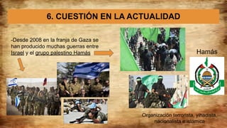 6. CUESTIÓN EN LA ACTUALIDAD
-Desde 2008 en la franja de Gaza se
han producido muchas guerras entre
Israel y el grupo palestino Hamás Hamás
Organización terrorista, yihadista,
nacionalista e islámica