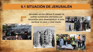 6.1 SITUACIÓN DE JERUSALÉN
Jerusalén en los últimos 6 meses ha
sufrido numerosos atentados por
terroristas para desestabilizar el país,
sembrar el caos y crear miedo.