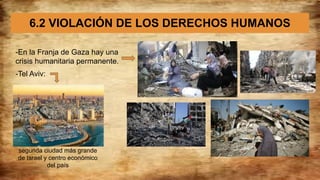 6.2 VIOLACIÓN DE LOS DERECHOS HUMANOS
-En la Franja de Gaza hay una
crisis humanitaria permanente.
-Tel Aviv:
segunda ciudad más grande
de Israel y centro económico
del país