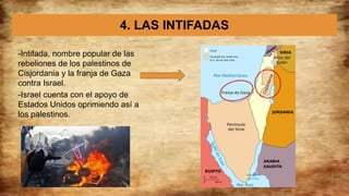 4. LAS INTIFADAS
-Intifada, nombre popular de las
rebeliones de los palestinos de
Cisjordania y la franja de Gaza
contra Israel.
-Israel cuenta con el apoyo de
Estados Unidos oprimiendo así a
los palestinos.