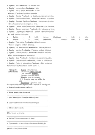 a) Sujeito – Nós; Predicado – já lemos o livro.
b) Sujeito – Lemos o livro; Predicado – Nós.
c) Sujeito – Nós já lemos; Predicado – o livro.
     Renata e Carolina compraram sorvetes.
a) Sujeito – Renata; Predicado – e Carolina compraram sorvetes.
b) Sujeito – compraram sorvetes.; Predicado – Renata e Carolina.
c) Sujeito – Renata e Carolina; Predicado – compraram sorvetes.
     Os palhaços cantam e dançam no circo.
a) Sujeito – Cantam e dançam no circo; Predicado – Os palhaços.
b) Sujeito – Cantam e dançam; Predicado – Os palhaços no circo.
c) Sujeito – Os palhaços; Predicado – cantam e dançam no circo.
     O bebê mamou todo o leite.
a)        Sujeito      –        O        bebê     mamou;       Predicado       –   todo   o   leite.
b)        Sujeito      –        O        bebê;    Predicado        –       mamou   todo   o   leite.
c) Sujeito – Todo o leite; Predicado – O bebê mamou.
     Mamãe preparou um bolo delicioso.
a) Sujeito – Um bolo delicioso; Predicado – Mamãe preparou.
b) Sujeito – Mamãe; Predicado – Preparou um bolo delicioso.
c) Sujeito – Mamãe preparou; Predicado – Um bolo delicioso.
     Eles venderam todos os brinquedos.
a) Sujeito – Eles; Predicado – Venderam todos os brinquedos.
b) Sujeito – Eles venderam; Predicado – Todos os brinquedos.
c) Sujeito – Todos os brinquedos; Predicado – Eles venderam.
04. Relacione a 2ª coluna de acordo com a 1ª.

   (1) Sujeito ( ) O carro bateu no muro.
 (2) Predicado ( ) A maionese estava vencida.
                ( ) Todo o sorvete derreteu.
                ( ) Eu recebi uma boa notícia.
                ( ) A ovelha fugiu do cercado.
                ( ) A lâmpada caiu no chão da
                sala.
                ( ) Os animais fugiram do circo.
05. Separe os sujeitos e predicados e indique-os em seguida:
a) A carrocinha levou meu cachorro.
______________________________________________
b) A mãe levantou-se aborrecida.
______________________________________________
c) Arroz e feijão não saíam de nossos pratos.
______________________________________________
d) Os cravos brancos embelezam os campos.
______________________________________________
e) O Pedro dorme cedo.
______________________________________________
f) Nós vamos ao cinema.
______________________________________________
g) Maria e Pedro regressaram da festa.
______________________________________________
h) O professor e os alunos participaram da competição.
______________________________________________
i) Maria é uma garota bonita.
 