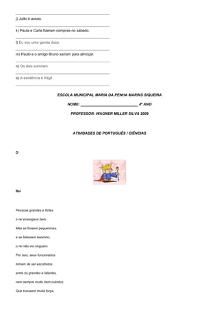 ______________________________________________
j) João é astuto.
______________________________________________
k) Paula e Carla fizeram compras no sábado.
______________________________________________
l) Eu sou uma garota doce.
______________________________________________
m) Paulo e o amigo Bruno saíram para almoçar.
______________________________________________
n) Os dois sumiram.
______________________________________________
o) A existência é frágil.
______________________________________________


                               ESCOLA MUNICIPAL MARIA DA PENHA MARINS SIQUEIRA

                                   NOME: ____________________________ 4º ANO

                                    PROFESSOR: WAGNER MILLER SILVA 2009




                                      ATIVIDADES DE PORTUGUÊS / CIÊNCIAS




O




Rei




Pessoas grandes e fortes

o rei enxergava bem.

Mas se fossem pequeninas,

e se falassem baixinho,

o rei não via ninguém.

Por isso, seus funcionários

tinham de ser escolhidos

entre os grandes e falantes,

nem sempre muito bem nutridos.

Que tivessem muita força,
 