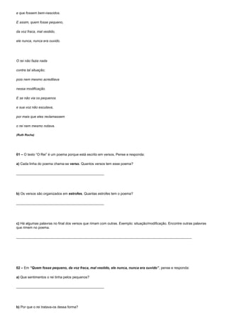 e que fossem bem-nascidos.

E assim, quem fosse pequeno,

da voz fraca, mal vestido,

ele nunca, nunca era ouvido.




O rei não fazia nada

contra tal situação;

pois nem mesmo acreditava

nessa modificação.

E se não via os pequenos

e sua voz não escutava,

por mais que eles reclamassem

o rei nem mesmo notava.

(Ruth Rocha)




01 – O texto “O Rei” é um poema porque está escrito em versos. Pense e responda:

a) Cada linha do poema chama-se verso. Quantos versos tem esse poema?

______________________________________________




b) Os versos são organizados em estrofes. Quantas estrofes tem o poema?

______________________________________________




c) Há algumas palavras no final dos versos que rimam com outras. Exemplo: situação/modificação. Encontre outras palavras
que rimem no poema.

____________________________________________________________________________________________




02 – Em “Quem fosse pequeno, da voz fraca, mal vestido, ele nunca, nunca era ouvido”, pense e responda:

a) Que sentimentos o rei tinha pelos pequenos?

______________________________________________




b) Por que o rei tratava-os dessa forma?
 