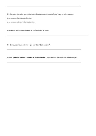 ____________________________________________________________________________________________




03 – Marque a alternativa que mostra quem são as pessoas “grandes e fortes” a que se refere a autora:

a) As pessoas altas e gordas do reino.

b) As pessoas nobres e influentes do reino




04 – Se você encontrasse com esse rei, o que gostaria de dizer?

_____________________________________________________________________________________________________
_____________________________________




05 – Explique com suas palavras o que quer dizer “bem-nascido”.

____________________________________________________________________________________________




05 – Em “pessoas grandes e fortes o rei enxergava bem”, o que a autora quer dizer com essa afirmação?

____________________________________________________________________________________________
 