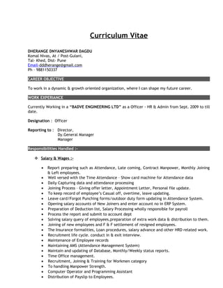 Curriculum Vitae
DHERANGE DNYANESHWAR DAGDU
Komal Nivas, At / Post-Gulani,
Tal- Khed, Dist- Pune
Email-dddherange@gmail.com
Ph – 9881150337
CAREER OBJECTIVE
To work in a dynamic & growth oriented organization, where I can shape my future career.
WORK EXPERIANCE
Currently Working in a “BADVE ENGINEERING LTD” as a Officer - HR & Admin from Sept. 2009 to till
date.
Designation : Officer
Reporting to : Director,
Dy.General Manager
Manager
Responsibilities Handled :-
 Salary & Wages :-
• Report preparing such as Attendance, Late coming, Contract Manpower, Monthly Joining
& Left employees.
• Well versed with the Time Attendance – Show card machine for Attendance data
• Daily Capturing data and attendance processing
• Joining Process – Giving offer letter, Appointment Letter, Personal file update.
• To keep record of employee’s Casual off, overtime, leave updating.
• Leave card/Forgot Punching forms/outdoor duty form updating in Attendance System.
• Opening salary accounts of New Joiners and enter account no in ERP System.
• Preparation of Deduction list, Salary Processing wholly responsible for payroll
• Process the report and submit to account dept
• Solving salary query of employees,preparation of extra work data & distribution to them.
• Joining of new employees and F & F settlement of resigned employees.
• The Insurance formalities, Loan procedures, salary advance and other HRD related work.
• Recruitment life cycle. conduct in & exit interview.
• Maintenance of Employee records
• Maintaining AMS (Attendance Management System)
• Maintain and updating of Database, Monthly/Weekly status reports.
• Time Office management.
• Recruitment, Joining & Training for Workmen category
• To handling Manpower Strength.
• Computer Operator and Programming Assistant
• Distribution of Payslip to Employees.
 