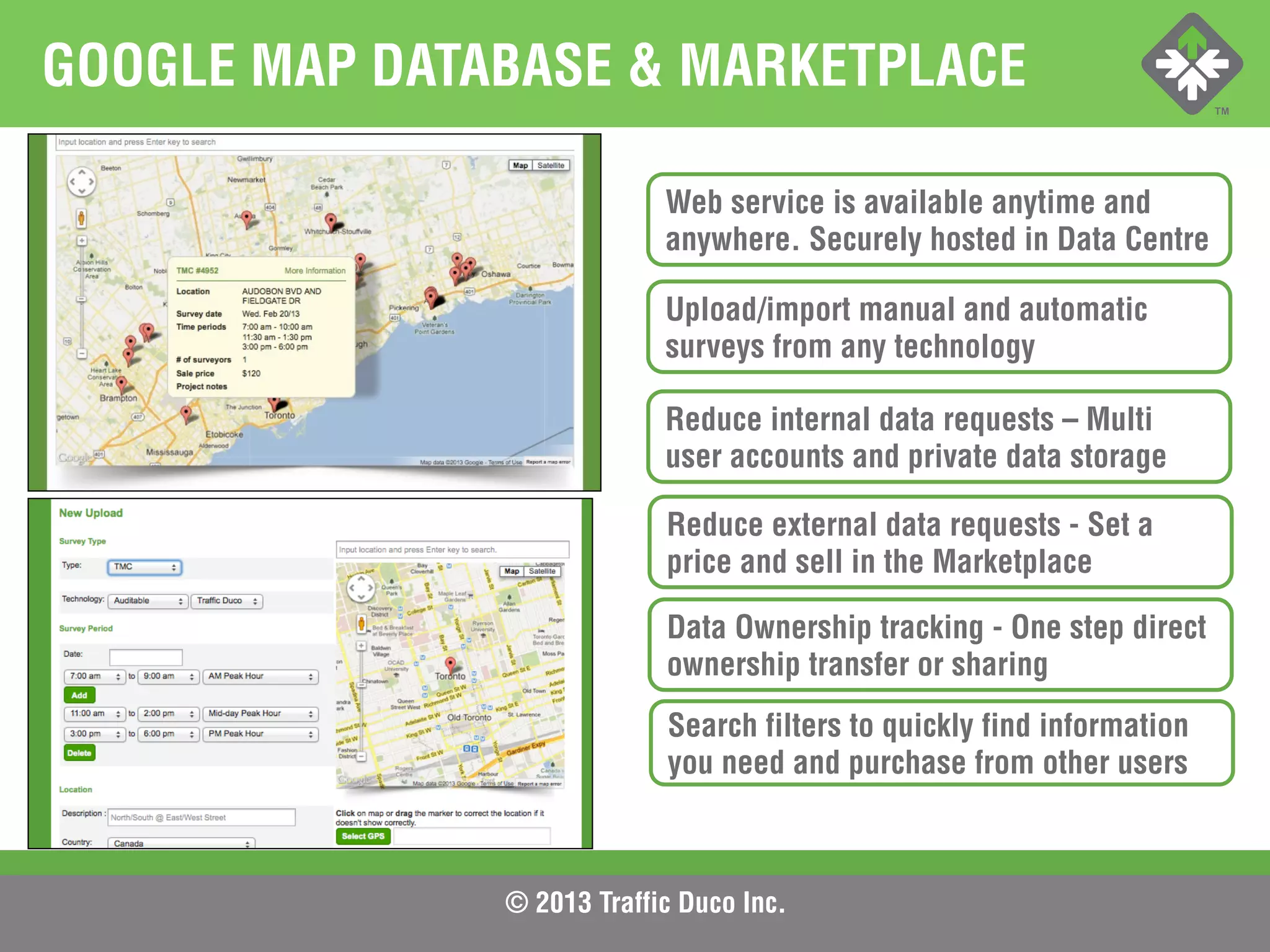 © 2013 Traffic Duco Inc.
GOOGLE MAP DATABASE & MARKETPLACE
Web service is available anytime and
anywhere. Securely hosted in Data Centre
Upload/import manual and automatic
surveys from any technology
Reduce internal data requests – Multi
user accounts and private data storage
Reduce external data requests - Set a
price and sell in the Marketplace
Data Ownership tracking - One step direct
ownership transfer or sharing
Search filters to quickly find information
you need and purchase from other users
 