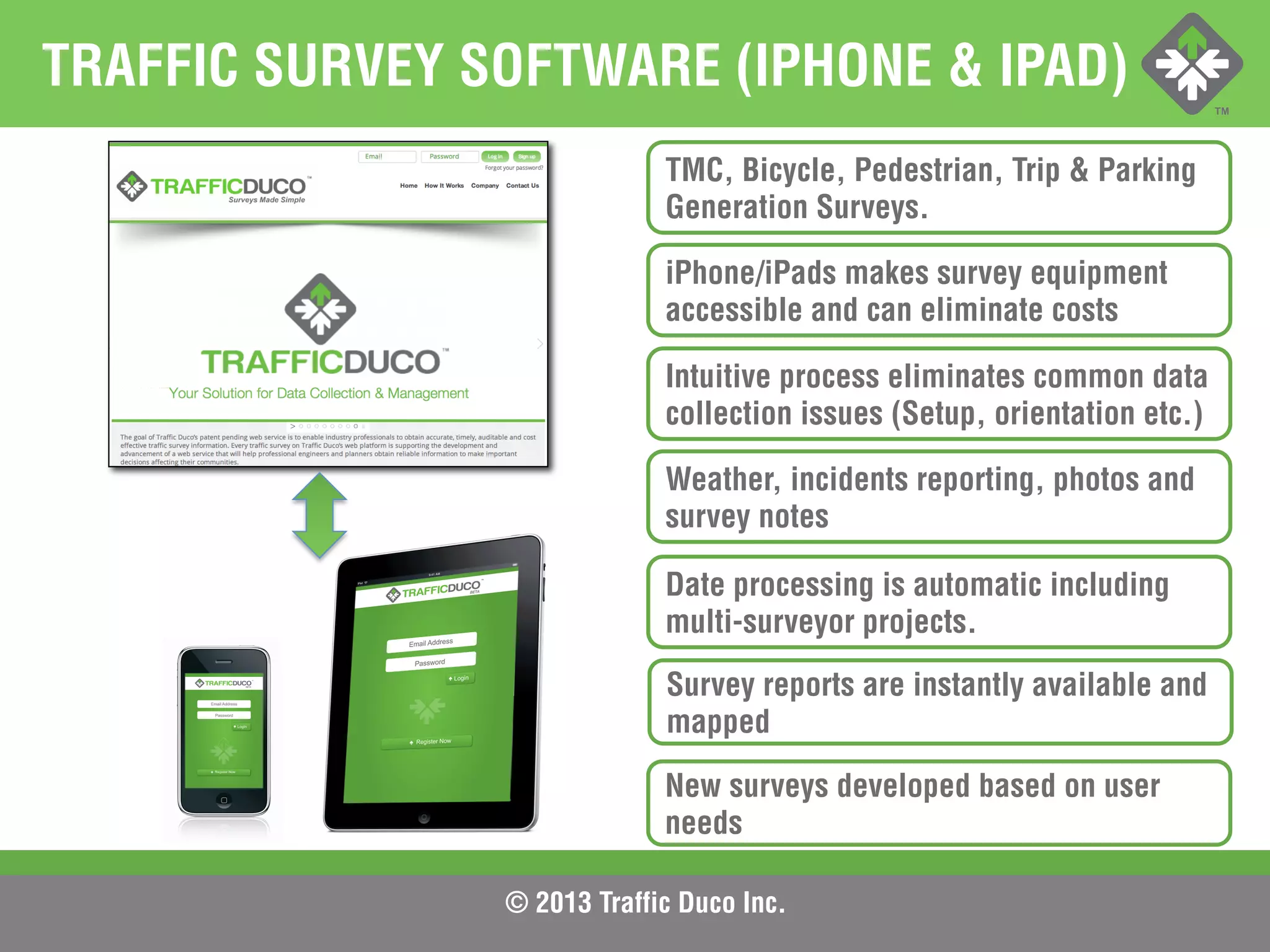 © 2013 Traffic Duco Inc.
TRAFFIC SURVEY SOFTWARE (IPHONE & IPAD)
TMC, Bicycle, Pedestrian, Trip & Parking
Generation Surveys.
iPhone/iPads makes survey equipment
accessible and can eliminate costs
Intuitive process eliminates common data
collection issues (Setup, orientation etc.)
Weather, incidents reporting, photos and
survey notes
Date processing is automatic including
multi-surveyor projects.
Survey reports are instantly available and
mapped
New surveys developed based on user
needs
 